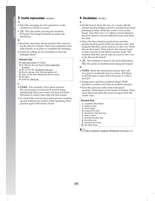 T7
TEACHER’SNOTES
3 Useful expressions (15 min.)
A.
• Elicit the meaning of each expression or the
situation in which it is used.
• 13 Play the audio, pausing for students
to repeat. Encourage students to mimic the
intonation.
B.
• Read the directions aloud and elicit the answers
for the ﬁrst two blanks. Then have students work
individually or in pairs to complete the dialogue.
• Check by calling on two students to read the
dialogue aloud.
Answer key
A: Look who’s here! Hi, [Joey].
B: Hi, [Brian]. Are you busy? Is this a bad time
to come?
A: No, no. It’s OK. It’s good to see you.
B: Nice to see you, too. Are you going out?
A: Yeah, to the mall. Would you like to come?
B: All right.
A: Come on. Hurry up.
C.
• PAIRS. Pair students. Have them practice
the conversation in Exercise B several times,
substituting their own names for Joey and Brian.
Tell them to switch roles after the ﬁrst round.
• To extend the activity, have pairs practice looking
up and making eye contact while speaking, then
practice again with books closed.
4 Vocabulary (15 min.)
A.
• On the board, draw the face of a clock with the
minute hand pointing at twelve and the hour hand
pointing at three. Write the word o’clock on the
board. Ask What time is it? (three o’clock) Redraw
the hour hand to several different hours and elicit
the time.
• Draw the hour hand to point at two and the
minute hand to point at the ten-minute mark. Tell
students that this can be read as ten after two. Write
this on the board. Then redraw the minute hand
so that it points at the ﬁfteen-minute mark. Tell
students that this can be read as a quarter after two;
write this on the board.
• 14 Tell students to look at the clock illustration.
Play the audio as students read along and repeat.
B.
• PAIRS. Read the instructions aloud, then call
on a pair to model the ﬁrst two items. Tell them
to tell the time as they did in Exercise A, with to
and after.
• Assign pairs and have students begin. Walk
around to monitor and help as students practice.
• Elicit the answers orally from individual
students. Write them on the board, if helpful. Then
erase them and elicit the answers again from the
whole class.
Answer key
1. a quarter after eleven
2. twenty to ten
3. ten to eight
4. a quarter to nine
5. ﬁve-thirty / half past ﬁve
6. seven o’clock
7. twenty-ﬁve after ﬁve
8. ﬁve after one
9. twenty-ﬁve to four
10. ten after three
Have students complete Workbook Exercises 1–2.
Postcards_splitB_TE1_U01.indd T7 2/27/07 10:23:39 AM
 
