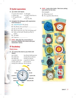 o’clock
after
to
thirty
five after
ten after
a quarter after
twenty after
twenty-five after
five to
ten to
a quarter to
twenty to
twenty-five to
3 Useful expressions
A. 13 Listen and repeat.
• Look who’s here! • All right.
• Hurry up. • Is this a bad time to
• It’s good to see come?
you. • No. It’s OK.
B. Complete the dialogues with expressions
from Exercise A.
A: Look who’s here! Hi, [Joey].
B: Hi, [Brian]. Are you busy?
A: No, no. It’s OK.
B: Nice to see you, too. Are you going out?
A: Yeah, to the mall. Would you like to
come?
B: All right.
A: Come on.
C. PAIRS. Role-play the conversation in
Exercise B. Replace the names with your
classmates’ names.
4 Vocabulary
Clock times
A. 14 Look at the clock as you listen and
repeat.
ten o’clock ten-thirty/half past ten
ﬁve after ten twenty-ﬁve to eleven
ten after ten twenty to eleven
a quarter after ten a quarter to eleven
twenty after ten ten to eleven
twenty-ﬁve after ten ﬁve to eleven
B. PAIRS. Look at the clocks. Take turns asking
each other for the time.
For example:
A: What time is it?
B: It’s a quarter after eleven.
7Unit 1
0:23:39 AM
 