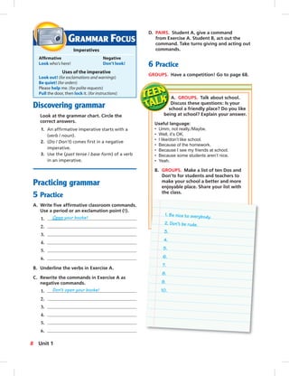 Postcards
GRAMMAR FOCUS
Imperatives
Afﬁrmative Negative
Look who’s here! Don’t look!
Uses of the imperative
Look out! (for exclamations and warnings)
Be quiet! (for orders)
Please help me. (for polite requests)
Pull the door, then lock it. (for instructions)
Discovering grammar
Look at the grammar chart. Circle the
correct answers.
1. An afﬁrmative imperative starts with a
(verb / noun).
2. (Do / Don’t) comes ﬁrst in a negative
imperative.
3. Use the (past tense / base form) of a verb
in an imperative.
Practicing grammar
5 Practice
A. Write ﬁve afﬁrmative classroom commands.
Use a period or an exclamation point (!).
1. Open your books!
2.
3.
4.
5.
6.
B. Underline the verbs in Exercise A.
C. Rewrite the commands in Exercise A as
negative commands.
1. Don’t open your books!
2.
3.
4.
5.
6.
A. GROUPS. Talk about school.
Discuss these questions: Is your
school a friendly place? Do you like
being at school? Explain your answer.
Useful language:
• Umm, not really./Maybe.
• Well, it’s OK.
• I like/don’t like school.
• Because of the homework.
• Because I see my friends at school.
• Because some students aren’t nice.
• Yeah.
B. GROUPS. Make a list of ten Dos and
Don’ts for students and teachers to
make your school a better and more
enjoyable place. Share your list with
the class.
D. PAIRS. Student A, give a command
from Exercise A. Student B, act out the
command. Take turns giving and acting out
commands.
6 Practice
GROUPS. Have a competition! Go to page 68.
1. Be nice to everybody.
2. Don’t be rude.
3.
4.
5.
6.
7.
8.
9.
10.
8 Unit 1
006-013_SB1B_U01_14106.indd 8 1/17/07 7:25:47 PM
 