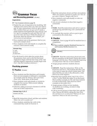 T8
TEACHER’SNOTES
Grammar Focus
and Discovering grammar (15 min.)
Imperatives
☞ See Grammar reference, page 98.
• Explain the uses of imperatives by modeling. Tell
students Listen and do what I say. Open your book to
page 48. (give instructions) Stand up. (give orders)
Tell a student Please give me your pencil. (make a
polite request) Point behind the class and say Look
out! (give a warning) For each ask What did I ask
you to do? How did I say it? Write the phrases on
the board. State the function (for example, give
instructions) of each phrase.
• Have students look at the grammar chart as you
read each example aloud.
• Have students work individually to complete the
exercise. Check answers orally.
Answer key
1. verb
2. Don’t
3. base form
• Use the board to elicit other key points about
the grammar chart, such as the fact that most
imperatives begin with the base form of the verb
and that negative imperatives usually begin with
Don’t. (See the Grammar reference.)
Practicing grammar
5 Practice (15 min.)
A.
• Have students read the directions and example.
Elicit several examples of afﬁrmative commands;
for example, Read the dialogue, Raise your hand,
Please listen. Write them on the board.
• Have students work individually or in pairs to
complete the exercise. Walk around, helping
students as needed.
• Check by calling on several volunteers to tell the
class one of their imperatives.
Answer key: A, B, C
Answers will vary.
B.
• Read the instructions aloud, and then ask students
What’s the verb in number one?
• Have students underline the verbs in the
commands they made for Exercise A.
C.
• Read the instructions aloud, and then ask students
What’s the negative command in number one? How do
you make it negative? (begin with Don’t)
• Have students work individually to write out
negative commands.
• Ask several volunteers to share their negative
commands.
D.
• PAIRS. Read the instructions and call on a pair to
model giving and following a few commands for
the class.
• To conclude this exercise, call on a pair to give
commands to the whole class.
6 Practice
• GROUPS. Turn to page 68 and let students have a
competition.
Have students complete Workbook Exercises 3–8
and Grammar Builder Exercises 1–4.
(10 min.)
A.
• GROUPS. Read the instructions aloud and write
the two questions on the board. Chorus the Useful
language with the class. Then model the beginning
of a discussion with one or more students.
• Assign groups and have students discuss.
B.
• GROUPS. Read the instructions. Write on the
board Dos and Don’ts. Tell students that they will
write rules to make the school a better place. Tell
them that Dos are rules in the afﬁrmative, while
Don’ts are in the negative.
• Read the ﬁrst example aloud. Ask Is this a Do or
a Don’t? (a Do) Write this under Do on the board.
Elicit another example of a Do rule from students
to write on the board. Then elicit two Don’t
examples to list under Don’t.
• Assign groups of three or four students.
As students are working, circulate to help
with vocabulary.
• Call on several groups to share their lists with the
class. Discuss the lists by asking the class What
Dos and Don’ts are on many lists? What are the most
important? What are the most interesting?
Postcards_splitB_TE1_U01.indd T8 2/27/07 10:23:40 AM7:25:47 PM
 