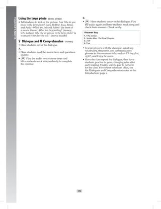 006-013_
T9
TEACHER’SNOTES
Using the large photo (5 min. or less)
• Tell students to look at the picture. Ask Who do you
know in the large photo? (Joey, Robbie, Liza, Brian,
and Andy) Where are Joey and Robbie? (in front of
a movie theater) What are they holding? (money;
U.S. dollars) Who else do you see in the large photo? (a
woman) What does she sell? (movie tickets)
7 Dialogue and 8 Comprehension (15 min.)
• Have students cover the dialogue.
A.
• Have students read the instructions and questions
silently.
• 15 Play the audio two or more times and
have students work independently to complete
the exercise.
B.
• 16 Have students uncover the dialogue. Play
the audio again and have students read along and
check their answers. Check orally.
Answer key
1. Fifty dollars
2. Spider-Man, The Final Chapter
3. 2:30
4. Five
• To extend work with the dialogue, select key
vocabulary, structures, and communicative
phrases to discuss more fully, such as I’ll buy, ﬁrst,
right?, and Enjoy the movie.
• Have the class repeat the dialogue, then have
students practice in pairs, changing roles after
each reading. Finally, select a pair to perform
for the class. For further extension ideas, see
the Dialogues and Comprehension notes in the
Introduction, page x.
Postcards_splitB_TE1_U01.indd T9 2/27/07 10:23:41 AM
 