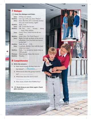 7 Dialogue
15 Cover the dialogue and listen.
Joey: I’ll buy our tickets.
Robbie: Can I go with you, Joey? Please?
Joey: Sure. But ﬁrst, let’s count the money.
You can count money, right?
Robbie: Yeah, I can.
Joey: OK. Count this for me.
Robbie: OK. One . . . two . . . twenty . . . thirty
. . . forty. Fifty dollars.
Joey: Good. Now, which movie do we
want?
Robbie: Spider-Man, The Final Chapter!
Joey: Right. So look up there at the movie
schedules. Can you ﬁnd our movie
on the list?
Robbie: Yeah. It’s at . . . 2:30.
Joey: Good job, Robbie. Now tell the lady
what you want.
Robbie: Hello. Five tickets for Spider-Man at
2:30, please.
Woman: Here you go. Enjoy the movie.
Robbie: Thanks.
8 Comprehension
A. Write the answers.
1. How much money do they have for
the tickets? Fifty dollars.
2. What movie does the group want to
see?
3. What time does the movie start?
4. How many tickets does Robbie buy?
B. 16 Read along as you listen again. Check
your answers.
9Unit 1
006-013_SB1B_U01_14106.indd 9 1/17/07 7:25:48 PM0:23:41 AM
 