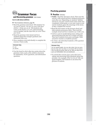 T10
TEACHER’SNOTES
Grammar Focus
and Discovering grammar (10–15 min.)
Can to talk about abilities
☞See Grammar reference, page 98.
• Read the grammar chart head. Tell students You
use can for requests. You also use can to talk about
abilities—things you can do. Tell students and
write on the board I can swim. Demonstrating
swim if needed, ask the class Who can swim? Raise
your hands.
• Read the grammar chart aloud and have
students repeat the example questions and
statements after you.
• Have students work individually to complete the
exercise. Check orally.
Answer key
1. can
2. cannot
• Use the board to elicit other key points about the
grammar chart, such as the sentence structures
for statements, Yes/No questions, and information
questions.
Practicing grammar
9 Practice (10 min.)
• PAIRS. Read the directions aloud. Then read the
activity verbs aloud and have students pronounce
each after you. Depending on students’ abilities
and level, you may want to teach some of the new
vocabulary at this point, or you may want to wait
and let students guess the meanings of the terms
as they complete the exercise.
• Read the ﬁrst names on the pictures aloud and
help students pronounce them. Then read the
example aloud and have students say it after you.
• Call on a pair to model taking turns asking and
answering about the ﬁrst two or three activities.
Then have students form pairs and begin. Walk
around to monitor as students practice.
• To check, ask individual students a Who question
for each activity.
Answer key
Jim can speak English. Jon can ride a bike. Carl can swim.
Sue can sing. Ann can drive. Liz can draw. Phil can dance.
Tom can play the guitar. Bob can act. Mia can play soccer.
Lynn can Rollerblade. Pam can skateboard.
• To extend this exercise, have pairs take turns
asking and answering What questions about the
pictures—for example, What can Jim do? (He can
speak English.) Tell students to ask about the
pictures at random.
Postcards_splitB_TE1_U01.indd T10 2/27/07 10:23:42 AM7:26:02 PM
 