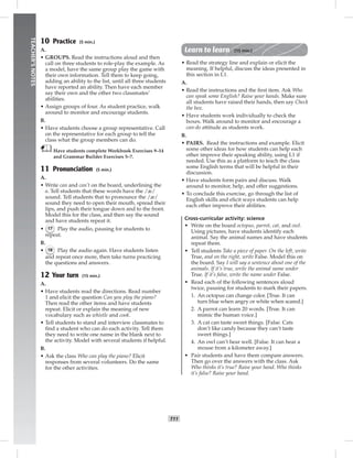 006-013_
T11
TEACHER’SNOTES
10 Practice (5 min.)
A.
• GROUPS. Read the instructions aloud and then
call on three students to role-play the example. As
a model, have the same group play the game with
their own information. Tell them to keep going,
adding an ability to the list, until all three students
have reported an ability. Then have each member
say their own and the other two classmates’
abilities.
• Assign groups of four. As student practice, walk
around to monitor and encourage students.
B.
• Have students choose a group representative. Call
on the representative for each group to tell the
class what the group members can do.
Have students complete Workbook Exercises 9–14
and Grammar Builder Exercises 5–7.
11 Pronunciation (5 min.)
A.
• Write can and can’t on the board, underlining the
a. Tell students that these words have the /æ/
sound. Tell students that to pronounce the /æ/
sound they need to open their mouth, spread their
lips, and push their tongue down and to the front.
Model this for the class, and then say the sound
and have students repeat it.
• 17 Play the audio, pausing for students to
repeat.
B.
• 18 Play the audio again. Have students listen
and repeat once more, then take turns practicing
the questions and answers.
12 Your turn (15 min.)
A.
• Have students read the directions. Read number
1 and elicit the question Can you play the piano?
Then read the other items and have students
repeat. Elicit or explain the meaning of new
vocabulary such as whistle and cook.
• Tell students to stand and interview classmates to
ﬁnd a student who can do each activity. Tell them
they need to write one name in the blank next to
the activity. Model with several students if helpful.
B.
• Ask the class Who can play the piano? Elicit
responses from several volunteers. Do the same
for the other activities.
Learn to learn (15 min.)
• Read the strategy line and explain or elicit the
meaning. If helpful, discuss the ideas presented in
this section in L1.
A.
• Read the instructions and the ﬁrst item. Ask Who
can speak some English? Raise your hands. Make sure
all students have raised their hands, then say Check
the box.
• Have students work individually to check the
boxes. Walk around to monitor and encourage a
can-do attitude as students work.
B.
• PAIRS. Read the instructions and example. Elicit
some other ideas for how students can help each
other improve their speaking ability, using L1 if
needed. Use this as a platform to teach the class
some English terms that will be helpful in their
discussion.
• Have students form pairs and discuss. Walk
around to monitor, help, and offer suggestions.
• To conclude this exercise, go through the list of
English skills and elicit ways students can help
each other improve their abilities.
Cross-curricular activity: science
• Write on the board octopus, parrot, cat, and owl.
Using pictures, have students identify each
animal. Say the animal names and have students
repeat them.
• Tell students Take a piece of paper. On the left, write
True, and on the right, write False. Model this on
the board. Say I will say a sentence about one of the
animals. If it’s true, write the animal name under
True. If it’s false, write the name under False.
• Read each of the following sentences aloud
twice, pausing for students to mark their papers.
1. An octopus can change color. [True. It can
turn blue when angry or white when scared.]
2. A parrot can learn 20 words. [True. It can
mimic the human voice.]
3. A cat can taste sweet things. [False. Cats
don’t like candy because they can’t taste
sweet things.]
4. An owl can’t hear well. [False. It can hear a
mouse from a kilometer away.]
• Pair students and have them compare answers.
Then go over the answers with the class. Ask
Who thinks it’s true? Raise your hand. Who thinks
it’s false? Raise your hand.
Postcards_splitB_TE1_U01.indd T11 2/27/07 10:23:42 AM
 