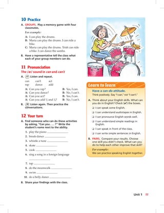 10 Practice
A. GROUPS. Play a memory game with four
classmates.
For example:
A: I can play the drums.
B: Maria can play the drums. I can ride a
bike.
C: Maria can play the drums. Trish can ride
a bike. I can dance the samba.
B. Have a representative tell the class what
each of your group members can do.
11 Pronunciation
The /æ/ sound in can and can’t
A. 17 Listen and repeat.
can can’t act
rap dance add
A: Can you rap? B: Yes, I can.
A: Can you dance? B: No, I can’t.
A: Can you act? B: Yes, I can.
A: Can you add 1
/2 and 1
/4? B: No, I can’t.
B. 18 Listen again. Then practice the
conversations.
12 Your turn
A. Find someone who can do these activities
by asking, “Can you . . . ?” Write the
student’s name next to the ability.
1. play the piano
2. break-dance
3. whistle a tune
4. skate
5. cook
6. sing a song in a foreign language
7. rap
8. do the moonwalk
9. swim
10. do a belly dance
B. Share your ﬁndings with the class.
Have a can-do attitude.
Think positively. Say “I can,” not “I can’t.”
A. Think about your English skills. What can
you do in English? Check (✔) the boxes.
❑ I can speak some English.
❑ I can understand audiotapes in English.
❑ I can pronounce English words well.
❑ I can understand simple readings in
English.
❑ I can speak in front of the class.
❑ I can write simple sentences in English.
B. PAIRS. Compare your results. Choose
one skill you didn’t check. What can you
do to help each other improve that skill?
For example:
We can practice speaking English together.
Learn to learn
11Unit 1
006-013_SB1B_U01_14106.indd 11 1/17/07 7:26:05 PM0:23:42 AM
 