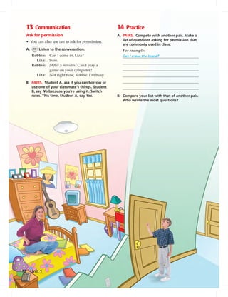 Postcards
13 Communication
Ask for permission
• You can also use can to ask for permission.
A. 19 Listen to the conversation.
Robbie: Can I come in, Liza?
Liza: Sure.
Robbie: [After 5 minutes] Can I play a
game on your computer?
Liza: Not right now, Robbie. I’m busy.
B. PAIRS. Student A, ask if you can borrow or
use one of your classmate’s things. Student
B, say No because you’re using it. Switch
roles. This time, Student A, say Yes.
14 Practice
A. PAIRS. Compete with another pair. Make a
list of questions asking for permission that
are commonly used in class.
For example:
Can I erase the board?
B. Compare your list with that of another pair.
Who wrote the most questions?
Unit 112
006-013_SB1B_U01_14106.indd 12 1/17/07 7:26:07 PM
 