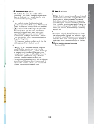 T12
TEACHER’SNOTES
13 Communication (10 min.)
• Tell students that can is also used to ask for
permission. Give some a few examples and write
them on the board—for example, Can I go to the
restroom? Can I sharpen my pencil?
A.
• Have students look at the illustration. Ask
questions to set the context, such as Where is Liza?
(in her room) Who is knocking on the door? (Robbie)
• 19 Tell students to read along as they listen to
the conversation. Play the audio, and then ask
students How does Liza say yes to Robbie’s ﬁrst
request? (Sure.) How does she say no to Robbie’s
second request? (Not right now, Robbie. I’m busy.)
Point out that Liza gives a reason and that this is
the polite thing to do.
• 19 To prepare students for Exercise B, play the
audio again and have students repeat.
B.
• PAIRS. Call on a student to read the directions
aloud. Elicit the question and write it on the
board: Can I borrow/use your ___? Then elicit ways
to respond and write them on the board—for
example, Sure, Here you go, OK and No, I’m sorry,
I need it or Not right now, I’m using it. Call on a
volunteer to model the exercise with you.
• Pair students. Have them practice and switch roles
several times. Walk around to help as needed. To
conclude the exercise, call on a pair to stand and
perform the conversation for the class.
14 Practice (5 min.)
A.
• PAIRS. Read the instructions and example aloud
and then elicit several other examples of requests
for permission. Tell students they have a time
limit of three minutes. Assign competing pairs
(sets of two pairs who will compete against each
other) and then tell students to begin. To keep the
competition exciting, notify students when their
time is half ﬁnished, then when they have thirty
seconds left.
B.
• Have pairs compare their lists to see who wrote
the most requests. Then ask the “winning” pairs
to raise their hands. Elicit classroom requests from
several of these pairs. Encourage your students to
make their future classroom requests in English.
Have students complete Workbook
Exercises 15–16.
Postcards_splitB_TE1_U01.indd T12 2/27/07 10:23:43 AM7:26:07 PM
 