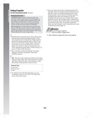 5
006-013_
T13
TEACHER’SNOTES
Putting it together
At the amusement park (15 min.)
Background notes
Amusement parks are large, commercial parks with
attractions, such as roller coasters, that are designed to
give riders a thrill. Well-known amusement parks in the
United States are Disneyland in California and Disney
World in Florida. There are many amusement parks in
Florida, including Universal Studios and SeaWorld.
Driver’s licenses in the United States are issued by each
state, and the age at which a teen can obtain one varies.
Though a few states permit students to start learning to
drive at age fourteen, most allow students to start at age
ﬁfteen and get their license at age sixteen.
A.
• Read the title and instructions aloud. Elicit what
students know about amusement parks. Then
have students look at the photos. Help students
predict by asking questions such as Who do you
know in the ﬁrst picture? (Joey, Brian, Andy, and
Liza) Where are they? (at home) Does Liza look
happy? (no) Where are they on Sunday afternoon?
(at an amusement park) What is Brian looking at in
picture 4? (his watch; the time)
• Have students work individually to read the
dialogue and ﬁll in the blanks. Then elicit
students’ guesses.
B.
• 20 Play the audio and have students check their
answers. Pause after each of the answers is spoken
and elicit it from the class. Ask students to raise
their hands if they got the correct answer.
Answer key
1. No, I can’t
2. No, you can’t
3. Sure
• To extend work with the photostory, go over
vocabulary such as I can’t wait, I’ll be right back,
quick, closed, and instead.
• You may also want to have students practice the
dialogue. Work on students’ pronunciation as you
play the audio or read the dialogue aloud. Then
assign groups of four and have students practice,
changing roles after each reading so that all
students read each role once. If time allows, have
students practice the dialogue again, substituting
their own names. Then call on one or more groups
to perform for the class. For further extension
ideas, see the Dialogues and Comprehension notes
in the Introduction, page xii.
Activities
Fun with songs 1, page 62
Focus on culture 1, pages 64–65
✎ Have students complete the Unit 1 test, page 80.
Postcards_splitB_TE1_U01.indd T13 2/27/07 10:23:44 AM
 