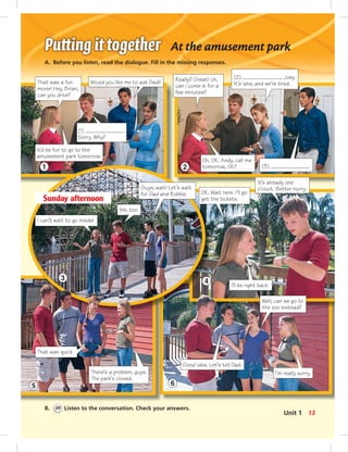 1 2
3 4
5 6
At the amusement park
A. Before you listen, read the dialogue. Fill in the missing responses.
B. 20 Listen to the conversation. Check your answers.
Really? Great! Uh,
can I come in for a
few minutes?
(2) , Joey.
It’s late, and we’re tired.
It’s already one
o’clock. Better hurry.
I can’t wait to go inside!
Me, too.
Sunday afternoon
There’s a problem, guys.
The park’s closed.
I’ll be right back.
It’d be fun to go to the
amusement park tomorrow.
(1) .
Sorry. Why?
Oh, OK. Andy, call me
tomorrow, OK?
That was quick.
OK. Wait here. I’ll go
get the tickets.
That was a fun
movie! Hey, Brian,
can you drive?
Would you like me to ask Dad?
Guys, wait! Let’s wait
for Dad and Robbie.
(3) .
Well, can we go to
the zoo instead?
Good idea. Let’s tell Dad.
I’m really sorry.
13Unit 1
006-013_SB1B_U01_14106.indd 13 1/17/07 7:26:12 PM0:23:44 AM
 