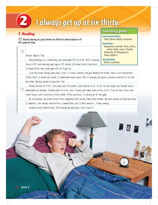 Postcards
1 Reading
21 Read along as you listen to Brian’s description of
his typical day.
Brian’s Typical Day
Every morning, on a school day, my alarm goes off at 6:30. But I usually
turn it off and close my eyes again. Of course, it’s never easy to go back
to sleep after the alarm goes off, so I get up.
I do the same things every day. First, I take a shower and get dressed for school. Then I eat breakfast.
After that, I brush my teeth. I sometimes have cereal. But I usually just grab a banana and eat it at the
bus stop. My bus leaves at exactly 7:30.
School starts at 8:00. I’m never late for school. Lunch break is at 12:00. On nice days, my friends and I
sometimes sit outside. Classes end at 3:00, but I never get home until after 6:00. I am on the track and
field team, and I practice after school. After practice, I usually go to the gym.
On Saturdays, my school team often competes with teams from other schools. My dad always watches me when
I compete. I’m always tired after a competition, but I don’t mind it. I love running.
Sunday is my favorite day. It’s usually my lazy day, and I love it.
Learning goals
Communication
Talk about daily routines
Grammar
Sequence words: ﬁrst, then,
after that, next, ﬁnally
Adverbs of frequency
How often?
Vocabulary
Daily routines
14 Unit 2
014-023_SB1B_U02_14106.indd 14 1/17/07 7:27:36 PM
 