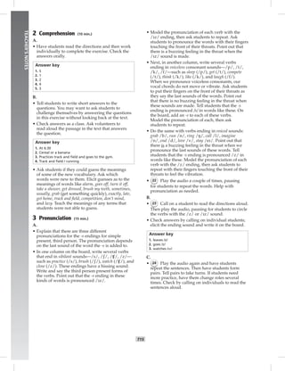 T15
TEACHER’SNOTES
2 Comprehension (10 min.)
A.
• Have students read the directions and then work
individually to complete the exercise. Check the
answers orally.
Answer key
1. 5
2. 1
3. 2
4. 4
5. 3
B.
• Tell students to write short answers to the
questions. You may want to ask students to
challenge themselves by answering the questions
in this exercise without looking back at the text.
• Check answers as a class. Ask volunteers to
read aloud the passage in the text that answers
the question.
Answer key
1. At 6:30
2. Cereal or a banana
3. Practices track and ﬁeld and goes to the gym.
4. Track and ﬁeld / running
• Ask students if they could guess the meanings
of some of the new vocabulary. Ask which
words were new to them. Elicit guesses as to the
meanings of words like alarm, goes off, turn it off,
take a shower, get dressed, brush my teeth, sometimes,
usually, grab (get something quickly), exactly, late,
get home, track and ﬁeld, competition, don’t mind,
and lazy. Teach the meanings of any terms that
students were not able to guess.
3 Pronunciation (15 min.)
A.
• Explain that there are three different
pronunciations for the -s endings for simple
present, third person. The pronunciation depends
on the last sound of the word the -s is added to.
• In one column on the board, write several verbs
that end in sibilant sounds—/s/, /ʃ/, / /, /z/—
such as practice (/s/), brush (/ʃ/), watch (/ /), and
close (/z/). These endings have a hissing sound.
Write and say the third person present forms of
the verbs. Point out that the -s ending in these
kinds of words is pronounced /iz/.
• Model the pronunciation of each verb with the
/iz/ ending, then ask students to repeat. Ask
students to pronounce the words with their ﬁngers
touching the front of their throats. Point out that
there is a buzzing feeling in the throat when the
/iz/ sound is made.
• Next, in another column, write several verbs
ending in voiceless consonant sounds—/p/, /t/,
/k/, /f/—such as sleep (/p/), get (/t/), compete
(/t/), think (/k/), like (/k/), and laugh (/f/).
When we pronounce voiceless consonants, our
vocal chords do not move or vibrate. Ask students
to put their ﬁngers on the front of their throats as
they say the last sounds of the words. Point out
that there is no buzzing feeling in the throat when
these sounds are made. Tell students that the -s
ending is pronounced /s/ in words like these. On
the board, add an -s to each of these verbs.
Model the pronunciation of each, then ask
students to repeat.
• Do the same with verbs ending in voiced sounds:
grab /b/, run /n/, ring /ŋ/, call /l/, imagine
/n/, end /d/, love /v/, stay /ei/. Point out that
there is a buzzing feeling in the throat when we
pronounce the last sounds of these words. Tell
students that the -s ending is pronounced /z/ in
words like these. Model the pronunciation of each
verb with the /z/ ending, then ask students to
repeat with their ﬁngers touching the front of their
throats to feel the vibration.
• 22 Play the audio a couple of times, pausing
for students to repeat the words. Help with
pronunciation as needed.
B.
• 23 Call on a student to read the directions aloud.
Then play the audio, pausing for students to circle
the verbs with the /z/ or /iz/ sound.
• Check answers by calling on individual students;
elicit the ending sound and write it on the board.
Answer key
1. leaves /z/
2. goes /z/
3. watches /iz/
C.
• 24 Play the audio again and have students
repeat the sentences. Then have students form
pairs. Tell pairs to take turns. If students need
more practice, have them change roles several
times. Check by calling on individuals to read the
sentences aloud.
Postcards_splitB_TE1_U02.indd T15 2/27/07 10:22:07 AM
 