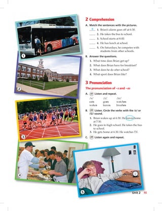4
2
1
3
5
2 Comprehension
A. Match the sentences with the pictures.
5 1. Brian’s alarm goes off at 6:30.
2. He takes the bus to school.
3. School starts at 8:00.
4. He has lunch at school.
5. On Saturdays, he competes with
students from other schools.
B. Answer the questions.
1. What time does Brian get up?
2. What does Brian have for breakfast?
3. What does he do after school?
4. What sport does Brian like?
3 Pronunciation
The pronunciation of –s and –es
A. 22 Listen and repeat.
/s/ /z/ /iz/
eats goes watches
wakes leaves brushes
B. 23 Listen. Circle the verbs with the /z/ or
/Iz/ sound.
1. Brian wakes up at 6:30. He leaves home
at 7:30.
2. He goes to high school. He takes the bus
to school.
3. He gets home at 6:30. He watches TV.
C. 24 Listen again and repeat.
15Unit 2
0:22:07 AM
 