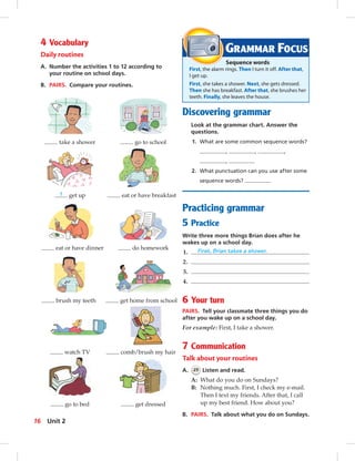 Postcards
4 Vocabulary
Daily routines
A. Number the activities 1 to 12 according to
your routine on school days.
B. PAIRS. Compare your routines.
take a shower go to school
1 get up eat or have breakfast
eat or have dinner do homework
brush my teeth get home from school
watch TV comb/brush my hair
go to bed get dressed
Discovering grammar
Look at the grammar chart. Answer the
questions.
1. What are some common sequence words?
, , ,
,
2. What punctuation can you use after some
sequence words?
Practicing grammar
5 Practice
Write three more things Brian does after he
wakes up on a school day.
1. First, Brian takes a shower.
2.
3.
4.
6 Your turn
PAIRS. Tell your classmate three things you do
after you wake up on a school day.
For example: First, I take a shower.
7 Communication
Talk about your routines
A. 25 Listen and read.
A: What do you do on Sundays?
B: Nothing much. First, I check my e-mail.
Then I text my friends. After that, I call
up my best friend. How about you?
B. PAIRS. Talk about what you do on Sundays.
GRAMMAR FOCUS
Sequence words
First, the alarm rings. Then I turn it off. After that,
I get up.
First, she takes a shower. Next, she gets dressed.
Then she has breakfast. After that, she brushes her
teeth. Finally, she leaves the house.
16 Unit 2
014-023_SB1B_U02_14106.indd 16 1/17/07 7:27:51 PM
 