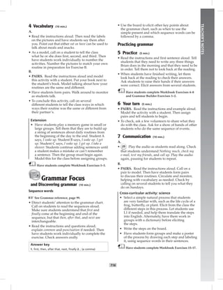 T16
TEACHER’SNOTES
4 Vocabulary (10 min.)
A.
• Read the instructions aloud. Then read the labels
on the pictures and have students say them after
you. Point out that either eat or have can be used to
talk about meals and snacks.
• As a model, call on a student to tell the class
what he or she does ﬁrst, second, and third. Then
have students work individually to number the
activities. Number the pictures to match your own
routine in preparation for Exercise B.
B.
• PAIRS. Read the instructions aloud and model
this activity with a student. Put your book next to
the student’s book. Model talking about how your
routines are the same and different.
• Have students form pairs. Walk around to monitor
as students talk.
• To conclude this activity, call on several
different students to tell the class ways in which
ways their routine was the same or different from
their partner’s.
Extension
• Have students play a memory game in small or
large groups. Tell them that they are to build up
a string of sentences about daily routines from
the beginning of the day to the end. Student A
says, I wake up. Student B says, I wake up. I get
up. Student C says, I wake up. I get up. I take a
shower. Students continue adding sentences until
a student makes a mistake or can’t remember
a sentence. Then the group must begin again.
Model this for the class before assigning groups.
Have students complete Workbook Exercises 1–3.
Grammar Focus
and Discovering grammar (10 min.)
Sequence words
☞See Grammar reference, page 99.
• Direct students’ attention to the grammar chart.
Call on students to read the sequences aloud.
Make sure students understand that ﬁrst and
ﬁnally come at the beginning and end of the
sequence, but that then, after that, and next are
interchangeable.
• Read the instructions and questions aloud;
explain common and punctuation if needed. Then
have students work individually to complete the
exercise. Check answers orally.
Answer key
1. ﬁrst, then, after that, next, ﬁnally 2. , (a comma)
• Use the board to elicit other key points about
the grammar chart, such as when to use the
simple present and which sequence words can be
followed by a comma.
Practicing grammar
5 Practice (5 min.)
• Read the instructions and ﬁrst sentence aloud. Tell
students that they need to write any three things
Brian does in the morning and that they need to be
in order. Tell them not to look back at the reading.
• When students have ﬁnished writing, let them
look back at the reading to check their answers.
Ask students to raise their hands if their answers
were correct. Elicit answers from several students.
Have students complete Workbook Exercises 4–8
and Grammar Builder Exercises 1–2.
6 Your turn (5 min.)
• PAIRS. Read the instructions and example aloud.
Model the activity with a student. Then assign
pairs and tell students to begin.
• To check, ask a few volunteers to share what they
do with the class. Ask for a show of hands of other
students who do the same sequence of events.
7 Communication (10 min.)
A.
• 25 Play the audio as students read along. Check
that students understand Nothing much, check my
e-mail, text my friends, and call up. Play the audio
again, pausing for students to repeat.
B.
• PAIRS. Read the instructions aloud. Call on a
pair to model. Then have students form pairs
to discuss their routines. Circulate and monitor,
helping with vocabulary as needed. Check by
calling on several students to tell you what they
do on Sundays.
Cross-curricular activity: science
• Select a simple natural process that students
are very familiar with, such as the life cycle of a
frog, butterﬂy, or plant. Elicit from the class the
different steps in this process. Let students use
L1 if needed, and help them translate the steps
into English. Alternately, have them work in
groups with a dictionary before eliciting
the steps.
• Write the steps on the board.
• Have students form groups and make a poster
of the process by drawing each step and labeling
it, using sequence words in their sentences.
Have students complete Workbook Exercises 15–17.
Postcards_splitB_TE1_U02.indd T16 2/27/07 10:22:08 AM7:27:51 PM
 