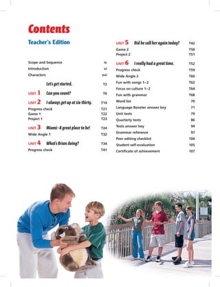 Teacher’s Edition
Scope and Sequence iv
Introduction vi
Characters xvi
Let’s get started. T2
UNIT 1 Can you count? T6
UNIT 2 I always get up at six-thirty. T14
Progress check T21
Game 1 T22
Project 1 T23
UNIT 3 Miami—A great place to be! T24
Wide Angle 1 T32
UNIT 4 What’s Brian doing? T34
Progress check T41
UNIT 5 Did he call her again today? T42
Game 2 T50
Project 2 T51
UNIT 6 I reallyhad a great time. T52
Progress check T59
Wide Angle 2 T60
Fun with songs 1–2 T62
Focus on culture 1–2 T64
Fun with grammar T68
Word list 70
Language Booster answer key 71
Unit tests 79
Quarterly tests 86
Tests answer key 94
Grammar reference 97
Peer editing checklist 104
Student self-evaluation 105
Certiﬁcate of achievement 107
Contents
Postcards_splitB_TE1_FM.indd iii 3/22/07 3:32:46 PM
 