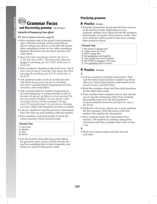014-023_
T17
TEACHER’SNOTES
Grammar Focus
and Discovering grammar (10–15 min.)
Adverbs of frequency; How often?
☞See Grammar reference, page 99.
• Have students look at the graph in the grammar
chart. Tell them that the words on the left are
adverbs of frequency; that is, words that tell us how
often something is done or how often something
happens. Read each adverb aloud and have the
class repeat.
• Say Look at the word always and the line next to
it. The line shows 100%. That means that when you
always do something, you do it 100% of the time, or
every time.
• Direct students’ attention to the word never. Ask Is
there a line for never? (no) Say That means that when
you never do something, you do it 0% of the time, or
not at all.
• Ask students to take a look at usually and often.
Ask Which do you use to say you do something
more often? (usually) Elicit comparisons for often,
sometimes, and rarely/seldom.
• Ask a strong student a number of questions to
elicit the frequency of certain activities in his or
her day: Do you get up before six every morning? Do
you eat cereal for breakfast? Are you late for school
every day? Do you read the newspaper? Do you
watch TV every afternoon? Are you tired on Monday
mornings? Help with frequency adverbs as needed.
• Call on a student to read the grammar chart aloud.
Have the class say each sentence after the student.
• Have students work individually to circle the
correct answers. Check answers orally.
Answer key
1. how often
2. adverbs
3. after
4. before
• Use the board to elicit other key points about
the grammar chart, such as which adverbs are
used for something that is done frequently, and
which are used for infrequent events.
Practicing grammar
8 Practice (5 min.)
• Read the instructions aloud and elicit the answers
to the ﬁrst two items. Depending on your
students’ abilities, have them rewrite the sentences
individually or in pairs. Elicit answers orally. Then
have students work in pairs to take turns reading
their sentences aloud.
Answer key
1. My teacher is always early.
2. I often check my e-mail.
3. Brian is never late.
4. We sometimes study together.
5. They usually have lunch together.
6. My friends are always at my house.
7. I am sometimes late for school.
9 Practice (15 min.)
A.
• Call on a student to read the instructions. Then
read the items aloud and have students say them
after you. Check that students understand shower
(noun), hungry, and falls asleep.
• Read the examples aloud and then elicit questions
for the other items orally.
• Point out that when students answer, they should
use an adverb of frequency. Elicit from students
the possible answers to the ﬁrst question: I
always/usually/often/sometimes/rarely/never sing in
the shower.
• Model the activity by asking one or more students
the ﬁrst question. Write the name of the ﬁrst
student who satisﬁes the description.
• Have students stand. Set a time limit of ﬁve
minutes. Tell students to continue asking their
classmates until they complete their chart or time
is up.
B.
• Elicit one or more names from the class for
each item.
Postcards_splitB_TE1_U02.indd T17 2/27/07 10:22:10 AM
 