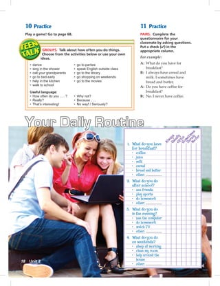 Postcards
Your Daily Routine
10 Practice
Play a game! Go to page 68.
GROUPS. Talk about how often you do things.
Choose from the activities below or use your own
ideas.
• dance • go to parties
• sing in the shower • speak English outside class
• call your grandparents • go to the library
• go to bed early • go shopping on weekends
• help in the kitchen • go to the movies
• walk to school
Useful language:
• How often do you . . . ? • Why not?
• Really? • Because . . .
• That’s interesting! • No way! / Seriously?
11 Practice
PAIRS. Complete the
questionnaire for your
classmate by asking questions.
Put a check (✔) in the
appropriate column.
For example:
A: What do you have for
breakfast?
B: I always have cereal and
milk. I sometimes have
bread and butter.
A: Do you have coffee for
breakfast?
B: No. I never have coffee.
1. What do you have
for breakfast?
• coffee
• juice
• milk
• cereal
• bread and butter
• other:
2. What do you do
after school?
• see friends
• play sports
• do homework
• other:
3. What do you do
in the evening?
• use the computer
• do homework
• watch TV
• other:
4. What do you do
on weekends?
• sleep all morning
• clean my room
• help around the
house
• other:
18 Unit 2
 