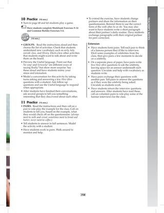 T18
TEACHER’SNOTES
10 Practice (10 min.)
• Turn to page 68 and let students play a game.
Have students complete Workbook Exercises 9–14
and Grammar Builder Exercises 3–6.
(10 min.)
• GROUPS. Read the instructions aloud and then
chorus the list of activities. Check that students
understand new vocabulary such as early, help,
outside class, and library. Elicit a few other activities
that students might want to talk about and write
them on the board.
• Preview the Useful language. Point out that
No way! and Seriously? are different ways of
saying Really? but show more surprise. Say
these aloud and have students mimic your
stress and intonation.
• Model a conversation for this activity by taking
turns asking and answering a few How often
questions with a student. Ask follow-up
questions and use the Useful language to respond
when appropriate.
• After students have ﬁnished their conversations,
ask several groups to tell you something
interesting that they discovered about each other.
11 Practice (15 min.)
• PAIRS. Read the instructions and then call on a
pair to role-play the example for the class. Call on
students to tell you, based on the example, what
they would check off on the questionnaire. (always
next to milk and cereal; sometimes next to bread and
butter; never next to coffee.)
• Tell students to answer in full sentences. Model
the activity with a student.
• Have students work in pairs. Walk around to
monitor and help.
• To extend the exercise, have students change
partners and share the information on their
questionnaires. Remind them to use the correct
form of the verb after he or she. You may also
want to have students write a short paragraph
about their partner’s daily routine. Have students
exchange paragraphs with their original partner
for peer correction.
Extension
• Have students form pairs. Tell each pair to think
of a famous person they’d like to interview.
Elicit some examples of celebrities from the
class, then give pairs a few moments to decide
on a celebrity.
• On a separate piece of paper, have pairs write
ﬁve How often questions to ask the celebrity,
leaving space for an answer underneath each
question. Circulate and help with vocabulary as
students write.
• Have pairs exchange their questions with
another pair. Tell pairs to answer the questions
as if they were the celebrity being asked.
Circulate as students work.
• Have students return the interview questions
and answers. After students have read these,
call on volunteer pairs to role-play some of the
funnier interviews for the class.
Postcards_splitB_TE1_U02.indd T18 2/27/07 10:22:10 AM
 