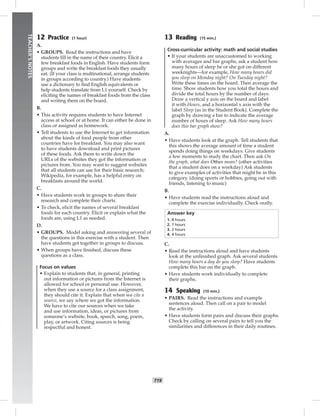 014-023_
T19
TEACHER’SNOTES
12 Practice (1 hour)
A.
• GROUPS. Read the instructions and have
students ﬁll in the name of their country. Elicit a
few breakfast foods in English. Have students form
groups and write the breakfast foods they usually
eat. (If your class is multinational, arrange students
in groups according to country.) Have students
use a dictionary to ﬁnd English equivalents or
help students translate from L1 yourself. Check by
eliciting the names of breakfast foods from the class
and writing them on the board.
B.
• This activity requires students to have Internet
access at school or at home. It can either be done in
class or assigned as homework.
• Tell students to use the Internet to get information
about the kinds of food people from other
countries have for breakfast. You may also want
to have students download and print pictures
of these foods. Ask them to write down the
URLs of the websites they got the information or
pictures from. You may want to suggest websites
that all students can use for their basic research;
Wikipedia, for example, has a helpful entry on
breakfasts around the world.
C.
• Have students work in groups to share their
research and complete their charts.
• To check, elicit the names of several breakfast
foods for each country. Elicit or explain what the
foods are, using L1 as needed.
D.
• GROUPS. Model asking and answering several of
the questions in this exercise with a student. Then
have students get together in groups to discuss.
• When groups have ﬁnished, discuss these
questions as a class.
Focus on values
• Explain to students that, in general, printing
out information or pictures from the Internet is
allowed for school or personal use. However,
when they use a source for a class assignment,
they should cite it. Explain that when we cite a
source, we say where we got the information.
We have to cite our sources when we take
and use information, ideas, or pictures from
someone’s website, book, speech, song, poem,
play, or artwork. Citing sources is being
respectful and honest.
13 Reading (15 min.)
Cross-curricular activity: math and social studies
• If your students are unaccustomed to working
with averages and bar graphs, ask a student how
many hours of sleep he or she got on different
weeknights—for example, How many hours did
you sleep on Monday night? On Tuesday night?
Write these times on the board. Then average the
time. Show students how you total the hours and
divide the total hours by the number of days.
Draw a vertical y axis on the board and label
it with Hours, and a horizontal x axis with the
label Sleep (as in the Student Book). Complete the
graph by drawing a bar to indicate the average
number of hours of sleep. Ask How many hours
does this bar graph show?
A.
• Have students look at the graph. Tell students that
this shows the average amount of time a student
spends doing things on weekdays. Give students
a few moments to study the chart. Then ask On
the graph, what does Other mean? (other activities
that a student does on a weekday) Ask students
to give examples of activities that might be in this
category. (doing sports or hobbies, going out with
friends, listening to music)
B.
• Have students read the instructions aloud and
complete the exercise individually. Check orally.
Answer key
1. 8 hours
2. 7 hours
3. 2 hours
4. 4 hours
C.
• Read the instructions aloud and have students
look at the unﬁnished graph. Ask several students
How many hours a day do you sleep? Have students
complete this bar on the graph.
• Have students work individually to complete
their graphs.
14 Speaking (10 min.)
• PAIRS. Read the instructions and example
sentences aloud. Then call on a pair to model
the activity.
• Have students form pairs and discuss their graphs.
Check by calling on several pairs to tell you the
similarities and differences in their daily routines.
Postcards_splitB_TE1_U02.indd T19 2/27/07 10:22:10 AM
 