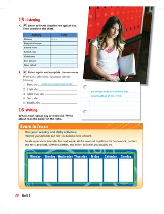 Postcards
15 Listening
A. 26 Listen to Doris describe her typical day.
Then complete the chart.
Activity Time
Gets up 6 A.M.
Bus picks her up
School starts
School ends
Gets home
Eats dinner
Goes to bed
B. 27 Listen again and complete the sentences.
When Doris gets home, she always does the
following:
1. First, she looks for something to eat .
2. Then she .
3. After that, she .
4. Next, she .
5. Finally, she .
16 Writing
What’s your typical day or week like? Write
about it on the paper on the right.
Plan your weekly and daily activities.
Planning your activities can help you become more efﬁcient.
Create a personal calendar for next week. Write down all deadlines for homework, quizzes
and tests, projects, birthday parties, and other activities you usually do.
Learn to learn
I am always busy on a school day.
I usually get up at six. First,
20 Unit 2
014-023_SB1B_U02_14106.indd 20 1/17/07 7:28:04 PM
 