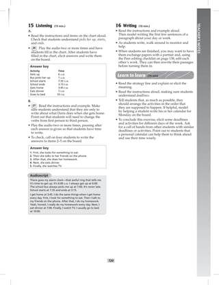 T20
TEACHER’SNOTES
15 Listening (15 min.)
A.
• Read the instructions and items on the chart aloud.
Check that students understand picks her up, starts,
and ends.
• 26 Play the audio two or more times and have
students ﬁll in the chart. After students have
ﬁlled in the chart, elicit answers and write them
on the board.
Answer key
Activity Time
Gets up 6 A.M.
Bus picks her up 7 A.M.
School starts 7:35 A.M.
School ends 3:15 P.M.
Gets home 3:45 P.M.
Eats dinner 7 P.M.
Goes to bed 10 P.M.
B.
• 27 Read the instructions and example. Make
sure students understand that they are only to
write about what Doris does when she gets home.
Point out that students will need to change the
verbs from ﬁrst person to third person.
• Play the audio two or more times, pausing after
each answer is given so that students have time
to write.
• To check, call on four students to write the
answers to items 2–5 on the board.
Answer key
1. First, she looks for something to eat.
2. Then she talks to her friends on the phone.
3. After that, she does her homework.
4. Next, she eats dinner.
5. Finally, she watches TV.
Audioscript
There goes my alarm clock—that awful ring that tells me
it’s time to get up. It’s 6:00 A.M. I always get up at 6:00.
The school bus always picks me up at 7:00. It’s never late.
School starts at 7:35 and ends at 3:15.
I get home at 3:45. I do the same things when I get home
every day. First, I look for something to eat. Then I talk to
my friends on the phone. After that, I do my homework.
Yeah, honest. I really do my homework every day. Next, I
eat dinner at 7:00. Finally, I watch TV. I usually go to bed
at 10:00.
16 Writing (10 min.)
• Read the instructions and example aloud.
Then model writing the ﬁrst few sentences of a
paragraph about your day or week.
• As students write, walk around to monitor and
help.
• When students are ﬁnished, you may want to have
them exchange papers with a partner and, using
the Peer editing checklist on page 138, edit each
other’s work. They can then rewrite their passages
before turning them in.
Learn to learn (15 min)
• Read the strategy line and explain or elicit the
meaning.
• Read the instructions aloud, making sure students
understand deadlines.
• Tell students that, as much as possible, they
should arrange the activities in the order that
they are supposed to happen. If helpful, model
by helping a student write his or her calendar for
Monday on the board.
• To conclude this exercise, elicit some deadlines
and activities for different days of the week. Ask
for a call of hands from other students with similar
deadlines or activities. Point out to students that
a personal calendar can help them to think ahead
and use their time wisely.
Postcards_splitB_TE1_U02.indd T20 2/27/07 10:22:10 AM7:28:04 PM
 