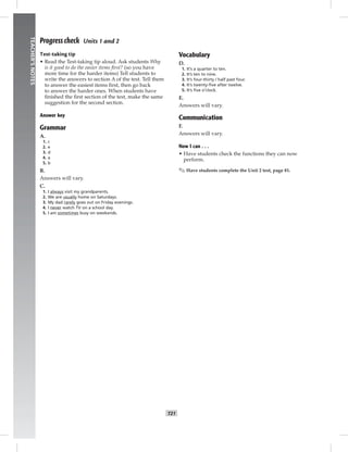 014-023_
T21
TEACHER’SNOTES
Progress check Units 1 and 2
Test-taking tip
• Read the Test-taking tip aloud. Ask students Why
is it good to do the easier items ﬁrst? (so you have
more time for the harder items) Tell students to
write the answers to section A of the test. Tell them
to answer the easiest items ﬁrst, then go back
to answer the harder ones. When students have
ﬁnished the ﬁrst section of the test, make the same
suggestion for the second section.
Answer key
Grammar
A.
1. c
2. e
3. d
4. a
5. b
B.
Answers will vary.
C.
1. I always visit my grandparents.
2. We are usually home on Saturdays.
3. My dad rarely goes out on Friday evenings.
4. I never watch TV on a school day.
5. I am sometimes busy on weekends.
Vocabulary
D.
1. It’s a quarter to ten.
2. It’s ten to nine.
3. It’s four-thirty / half past four.
4. It’s twenty-ﬁve after twelve.
5. It’s ﬁve o’clock.
E.
Answers will vary.
Communication
F.
Answers will vary.
Now I can . . .
• Have students check the functions they can now
perform.
✎ Have students complete the Unit 2 test, page 81.
Postcards_splitB_TE1_U02.indd T21 2/27/07 10:22:11 AM
 