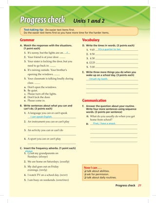 Units 1 and 2
Grammar
A. Match the responses with the situations.
(1 point each)
1. It’s sunny, but the lights are on. c
2. Your friend is at your door.
3. Your sister is locking the door, but you
need to go back in.
4. It’s raining outside. Your brother’s
opening the windows.
5. Your classmate is talking loudly during
class.
a. Don’t open the windows.
b. Be quiet.
c. Please turn off the lights.
d. Don’t lock the door.
e. Please come in.
B. Write sentences about what you can and
can’t do. (3 points each)
1. A language you can or can’t speak
I can speak English.
2. An instrument you can or can’t play
3. An activity you can or can’t do
4. A sport you can or can’t play
C. Insert the frequency adverbs. (1 point each)
1. I visit my grandparents on
Sundays. (always)
2. We are home on Saturdays. (usually)
3. My dad goes out on Friday
evenings. (rarely)
4. I watch TV on a school day. (never)
5. I am busy on weekends. (sometimes)
Vocabulary
D. Write the times in words. (3 points each)
1. 9:45 It’s a quarter to ten.
2. 8:50
3. 4:30
4. 12:25
5. 5:00
E. Write three more things you do when you
wake up on a school day. (3 points each)
I brush my teeth.
Communication
F. Answer the question about your routine.
Write four more sentences using sequence
words. (3 points per sentence)
A: What do you usually do when you get
home from school?
B: First, I have a snack.
Now I can . . .
❏ talk about abilities.
❏ ask for permission.
❏ talk about daily routines.
Test-taking tip: Do easier test items ﬁrst.
Do the easier test items ﬁrst so you have more time for the harder items.
always
^
21Progress check
014-023_SB1B_U02_14106.indd 21 1/17/07 7:28:10 PM0:22:11 AM
 