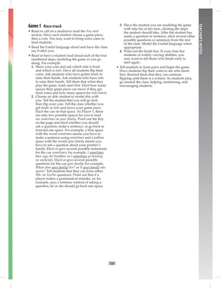 T22
TEACHER’SNOTES
Game 1 Race track
• Read or call on a student to read the You need
section. Have each student choose a game piece,
then a coin. You may want to bring extra coins to
lend students.
• Read the Useful language aloud and have the class
say it after you.
• Read or have a student read aloud each of the four
numbered steps, modeling the game as you go
along. For example:
1. Show your coin and ask which side is heads
and which is tails. Have all students ﬂip their
coins. Ask students who have gotten heads to
raise their hands. Ask students who have tails
to raise their hands. Tell them that when they
play the game, heads start ﬁrst. Elicit how many
spaces their game piece can move if they get
heads (one) and how many spaces for tails (two).
2. Choose an able student to model this with
you. Tell the student that you will go ﬁrst,
then ﬂip your coin. Tell the class whether you
got heads or tails and move your game piece.
Elicit the cue on that space. As Player 1, there
are only two possible spaces for you to land
on: sometimes or your family. Point out the Key
on the page and elicit whether you should
ask a question, make a sentence, or go back or
forward one space. For example, a blue space
with the word sometimes means you have to
make a sentence using sometimes and a yellow
space with the words your family means you
have to ask a question about your partner’s
family. Elicit or give several possible statements
for the cue sometimes; for example, I sometimes
have eggs for breakfast or I sometimes go bowling
on weekends. Elicit or give several possible
questions for the cue your family; for example,
Where does your family live? or Is your family into
sports? Tell students that they can form either
Wh- or Yes/No questions. Point out that if a
player makes a grammatical mistake, or, for
example, says a sentence instead of asking a
question, he or she should go back one space.
3. Have the student you are modeling the game
with take his or her turn, eliciting the steps
the student should take. After the student has
made a question or sentence, elicit several other
possible questions or sentences from the rest
of the class. Model the Useful language when
appropriate.
4. Point out the ﬁnish line. If your class has
students of widely varying abilities, you
may want to tell those who ﬁnish early to
start again.
• Tell students to form pairs and begin the game.
Have students ﬂip their coins to see who starts
ﬁrst. Remind them that they can continue
ﬂipping until there is a winner. As students play,
go around the class, helping, monitoring, and
encouraging students.
Postcards_splitB_TE1_U02.indd T22 2/27/07 10:22:11 AM7:28:12 PM
 