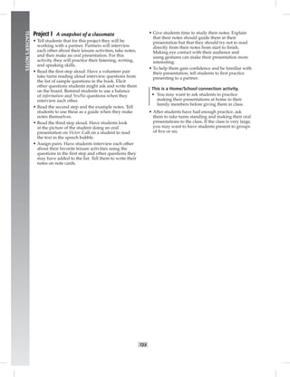 014-023_
T23
TEACHER’SNOTES
Project 1 A snapshot of a classmate
• Tell students that for this project they will be
working with a partner. Partners will interview
each other about their leisure activities, take notes,
and then make an oral presentation. For this
activity, they will practice their listening, writing,
and speaking skills.
• Read the ﬁrst step aloud. Have a volunteer pair
take turns reading aloud interview questions from
the list of sample questions in the book. Elicit
other questions students might ask and write them
on the board. Remind students to use a balance
of information and Yes/No questions when they
interview each other.
• Read the second step and the example notes. Tell
students to use these as a guide when they make
notes themselves.
• Read the third step aloud. Have students look
at the picture of the student doing an oral
presentation on Victor. Call on a student to read
the text in the speech bubble.
• Assign pairs. Have students interview each other
about their favorite leisure activities using the
questions in the ﬁrst step and other questions they
may have added to the list. Tell them to write their
notes on note cards.
• Give students time to study their notes. Explain
that their notes should guide them in their
presentation but that they should try not to read
directly from their notes from start to ﬁnish.
Making eye contact with their audience and
using gestures can make their presentation more
interesting.
• To help them gain conﬁdence and be familiar with
their presentation, tell students to ﬁrst practice
presenting to a partner.
This is a Home/School connection activity.
• You may want to ask students to practice
making their presentations at home to their
family members before giving them in class.
• After students have had enough practice, ask
them to take turns standing and making their oral
presentations to the class. If the class is very large,
you may want to have students present to groups
of ﬁve or six.
Postcards_splitB_TE1_U02.indd T23 2/27/07 10:22:12 AM
 