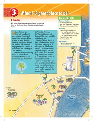 Postcards
1 Reading
28 Read along silently as you listen. Underline
some of the interesting places and activities in
Miami.
Learning goals
Communication
Make suggestions
Ask and say where places are
Talk about leisure activities
Grammar
Prepositions of location:
across from, in front of,
behind, between, next to,
on the corner of, in, on
There is/There are
Some and any
Vocabulary
Places in a town or city
Leisure activities
Miami, Florida, is a
tourist’s paradise. It
has a tropical climate and
sandy white beaches. Miami
is home to many Spanish-
speaking immigrants. English
and Spanish are the major
languages spoken there. It is
often called the “Gateway to
Latin America.”
There are many interesting
places to visit in Miami.
There’s the Metrozoo, the
Seaquarium, the Planetarium,
the Venetian Pool, and
the Vizcaya Museum and
Gardens. There are beautiful
parks there, too.
South of Miami there’s a
place called Coconut Grove.
If you love shopping or if
you enjoy the theater and
the arts, Coconut Grove is
the place for you. You can
go to shows, visit museums,
shop at expensive stores,
go to dance clubs, or eat at
fabulous restaurants.
And, of course, there are
some great beaches in Miami,
where you can hang out and
people-watch, relax in the
sun, or go for a swim in the
ocean or bay.
24 Unit 3
024-033_SB1B_U03_14106.indd 24 1/17/07 7:30:06 PM
 