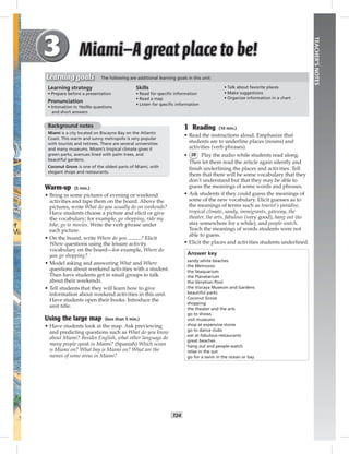 T24
TEACHER’SNOTES
1 Reading (10 min.)
• Read the instructions aloud. Emphasize that
students are to underline places (nouns) and
activities (verb phrases).
• 28 Play the audio while students read along.
Then let them read the article again silently and
ﬁnish underlining the places and activities. Tell
them that there will be some vocabulary that they
don’t understand but that they may be able to
guess the meanings of some words and phrases.
• Ask students if they could guess the meanings of
some of the new vocabulary. Elicit guesses as to
the meanings of terms such as tourist’s paradise,
tropical climate, sandy, immigrants, gateway, the
theater, the arts, fabulous (very good), hang out (to
stay somewhere for a while), and people-watch.
Teach the meanings of words students were not
able to guess.
• Elicit the places and activities students underlined.
Answer key
sandy white beaches
the Metrozoo
the Seaquarium
the Planetarium
the Venetian Pool
the Vizcaya Museum and Gardens
beautiful parks
Coconut Grove
shopping
the theater and the arts
go to shows
visit museums
shop at expensive stores
go to dance clubs
eat at fabulous restaurants
great beaches
hang out and people-watch
relax in the sun
go for a swim in the ocean or bay
Background notes
Miami is a city located on Biscayne Bay on the Atlantic
Coast. This warm and sunny metropolis is very popular
with tourists and retirees. There are several universities
and many museums. Miami’s tropical climate gives it
green parks, avenues lined with palm trees, and
beautiful gardens.
Coconut Grove is one of the oldest parts of Miami, with
elegant shops and restaurants.
Warm-up (5 min.)
• Bring in some pictures of evening or weekend
activities and tape them on the board. Above the
pictures, write What do you usually do on weekends?
Have students choose a picture and elicit or give
the vocabulary; for example, go shopping, ride my
bike, go to movies. Write the verb phrase under
each picture.
• On the board, write Where do you ? Elicit
Where questions using the leisure activity
vocabulary on the board—for example, Where do
you go shopping?
• Model asking and answering What and Where
questions about weekend activities with a student.
Then have students get in small groups to talk
about their weekends.
• Tell students that they will learn how to give
information about weekend activities in this unit.
Have students open their books. Introduce the
unit title.
Using the large map (less than 5 min.)
• Have students look at the map. Ask previewing
and predicting questions such as What do you know
about Miami? Besides English, what other language do
many people speak in Miami? (Spanish) Which ocean
is Miami on? What bay is Miami on? What are the
names of some areas in Miami?
Learning strategy
• Prepare before a presentation
Pronunciation
• Intonation in Yes/No questions
and short answers
Skills
• Read for speciﬁc information
• Read a map
• Listen for speciﬁc information
• Talk about favorite places
• Make suggestions
• Organize information in a chart
Learning goals The following are additional learning goals in this unit:
Postcards_splitB_TE1_U03.indd T24 2/27/07 10:22:29 AM7:30:06 PM
 