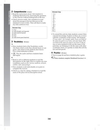 024-033_
T25
TEACHER’SNOTES
2 Comprehension (5 min.)
• Read the instructions aloud. Ask students to
challenge themselves by answering the questions
in this exercise without looking back at the text.
• Check answers orally. Ask volunteers to read
aloud the passage in the text that proves the
statement is true or false. Then ask them to make
any false sentences true.
Answer key
1. True
2. False (English and Spanish)
3. False (warm/tropical)
4. True
5. True
6. False (some great beaches)
3 Vocabulary (10 min.)
A.
• Have students look at the Vocabulary words.
Ask them which words they already know or can
guess. Ask which words students don’t know.
Give a brief deﬁnition of these.
• 29 Play the audio and have students listen
and repeat.
B.
• Read or call on different students to read the
descriptions on the right. Elicit or explain any new
vocabulary, such as save, borrow, medicine, artwork,
exhibits, mail, and packages.
• Have students work individually or in pairs to
complete the exercise.
• Check as a class by asking volunteers to read the
name of the place and its description aloud.
Answer key
1. b
2. f
3. l
4. h
5. j
6. e
7. i
8. d
9. k
10. c
11. a
12. g
• To extend this activity, help students connect their
concrete knowledge of places in their city or town
with the vocabulary in this section. Tell students
I’ll say a place—for example, park. If you can think of
the name of a park in our town, raise your hand. Who
can think of the name of a park in our town? Call on
one or more students to tell you the name of the
park they are thinking of. Do the same with other
vocabulary items. Go quickly to make this activity
fun and fast-paced.
4 Practice (10 min.)
• Turn to page 68 and have students play a game.
Have students complete Workbook Exercises 1–3.
Postcards_splitB_TE1_U03.indd T25 2/27/07 10:22:30 AM
 