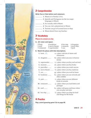 2 Comprehension
Write True or False before each statement.
1. Miami is in Florida, U.S.A.
2. Spanish and Portuguese are the two major
languages in Miami.
3. It is usually cold in Miami.
4. You can visit a planetarium in Miami.
5. Tourists can go to Coconut Grove to shop.
6. Miami doesn’t have any beaches.
3 Vocabulary
Places in a town or city
A. 29 Listen and repeat.
• bank • bookstore • bus stop • drugstore
• mall • movie theater • museum • post ofﬁce
• restaurant • supermarket • zoo • park
B. Match the places with their descriptions.
1. bank b a. a place with lots of stores and
restaurants
2. drugstore b. a place where you save or borrow
money
3. supermarket c. a place where you buy and eat food
4. museum d. a place where you buy books
5. post ofﬁce e. a place where you watch movies
6. movie theater f. a place where you buy medicine
7. zoo g. a place where you wait for buses
8. bookstore h. a place where you see artwork and
other exhibits
9. park i. a place where you see different
kinds of animals
10. restaurant j. a place where you mail letters and
packages
11. mall k. a place with grass and trees where
you can play and relax
12. bus stop l. a place where you shop for food
and things for the house
4 Practice
Play a word guessing game! Go to page 68.
25Unit 3
024-033_SB1B_U03_14106.indd 25 1/17/07 7:30:18 PM0:22:30 AM
 