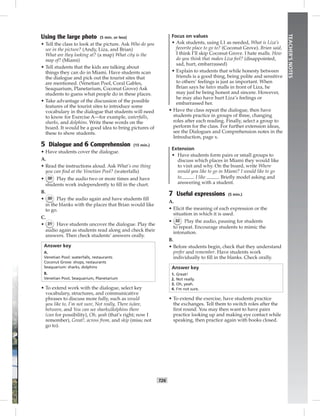 T26
TEACHER’SNOTES
Using the large photo (5 min. or less)
• Tell the class to look at the picture. Ask Who do you
see in the picture? (Andy, Liza, and Brian)
What are they looking at? (a map) What city is the
map of? (Miami)
• Tell students that the kids are talking about
things they can do in Miami. Have students scan
the dialogue and pick out the tourist sites that
are mentioned. (Venetian Pool, Coral Gables,
Seaquarium, Planetarium, Coconut Grove) Ask
students to guess what people do in these places.
• Take advantage of the discussion of the possible
features of the tourist sites to introduce some
vocabulary in the dialogue that students will need
to know for Exercise A—for example, waterfalls,
sharks, and dolphins. Write these words on the
board. It would be a good idea to bring pictures of
these to show students.
5 Dialogue and 6 Comprehension (15 min.)
• Have students cover the dialogue.
A.
• Read the instructions aloud. Ask What’s one thing
you can ﬁnd at the Venetian Pool? (waterfalls)
• 30 Play the audio two or more times and have
students work independently to ﬁll in the chart.
B.
• 30 Play the audio again and have students ﬁll
in the blanks with the places that Brian would like
to go.
C.
• 31 Have students uncover the dialogue. Play the
audio again as students read along and check their
answers. Then check students’ answers orally.
Answer key
A.
Venetian Pool: waterfalls, restaurants
Coconut Grove: shops, restaurants
Seaquarium: sharks, dolphins
B.
Venetian Pool, Seaquarium, Planetarium
• To extend work with the dialogue, select key
vocabulary, structures, and communicative
phrases to discuss more fully, such as would
you like to, I’m not sure, Not really, There is/are,
between, and You can see sharks/dolphins there
(can for possibility), Oh, yeah (that’s right; now I
remember), Great!, across from, and skip (miss; not
go to).
Focus on values
• Ask students, using L1 as needed, What is Liza’s
favorite place to go to? (Coconut Grove). Brian said,
I think I’ll skip Coconut Grove. I hate malls. How
do you think that makes Liza feel? (disappointed,
sad, hurt, embarrassed)
• Explain to students that while honesty between
friends is a good thing, being polite and sensitive
to others’ feelings is just as important. When
Brian says he hates malls in front of Liza, he
may just be being honest and sincere. However,
he may also have hurt Liza’s feelings or
embarrassed her.
• Have the class repeat the dialogue, then have
students practice in groups of three, changing
roles after each reading. Finally, select a group to
perform for the class. For further extension ideas,
see the Dialogues and Comprehension notes in the
Introduction, page x.
Extension
• Have students form pairs or small groups to
discuss which places in Miami they would like
to visit and why. On the board, write Where
would you like to go in Miami? I would like to go
to . I like . Brieﬂy model asking and
answering with a student.
7 Useful expressions (5 min.)
A.
• Elicit the meaning of each expression or the
situation in which it is used.
• 32 Play the audio, pausing for students
to repeat. Encourage students to mimic the
intonation.
B.
• Before students begin, check that they understand
prefer and remember. Have students work
individually to ﬁll in the blanks. Check orally.
Answer key
1. Great!
2. Not really.
3. Oh, yeah.
4. I’m not sure.
• To extend the exercise, have students practice
the exchanges. Tell them to switch roles after the
ﬁrst round. You may then want to have pairs
practice looking up and making eye contact while
speaking, then practice again with books closed.
Postcards_splitB_TE1_U03.indd T26 2/27/07 10:22:31 AM7:30:20 PM
 