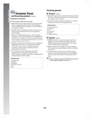 024-033_
T27
TEACHER’SNOTES
Grammar Focus
and Discovering grammar (10 min.)
Prepositions of location
☞See Grammar Reference, page 100.
• Beforehand, survey the area near your school and
make a rough map of the streets and buildings.
Pick out buildings that students are most likely to
recognize by name.
• In class, draw a rough map of the area near your
school on the board. Draw boxes to represent
the buildings.
• Point to a building located on a corner and ask
What place is this? After students have identiﬁed it,
ask Where is it? Write on the corner of on the board
and provide or elicit the sentence (Place A) is on the
corner of (names of two streets).
• Ask the same questions about one of two adjacent
buildings. Write next to on the board and elicit
(Place B) is next to (place C). Follow the same
procedure until you have introduced all six
prepositions of location.
• Give students a few moments to study the
grammar chart. Then have students work
individually to complete the Discovering grammar
section. Check answers orally.
Answer key
1. Across from
2. Behind
3. Between
4. On the corner of
5. on
6. in
Practicing grammar
8 Practice (5 min.)
• Read the instructions and elicit the answer for the
ﬁrst item. Then have students work individually
to complete the sentences.
• Check answers by asking volunteers to read the
sentences with the correct prepositions.
Answer key
1. on the corner of
2. between
3. on
4. in front of
5. next to
6. behind / next to
9 Practice (5 min.)
• PAIRS. Read the instructions aloud and have
students say the example exchange after you.
Model asking and answering about two places
with a student, then assign pairs.
• After students have ﬁnished, check by asking
Where questions and calling on random students
to answer.
• To extend this exercise, have students change
partners, cover the prepositions in the grammar
chart, and ask and answer looking only at the
map.
Have students complete Workbook Exercises 6–8
and Grammar Builder Exercises 1–3.
Postcards_splitB_TE1_U03.indd T27 2/27/07 10:22:33 AM
 