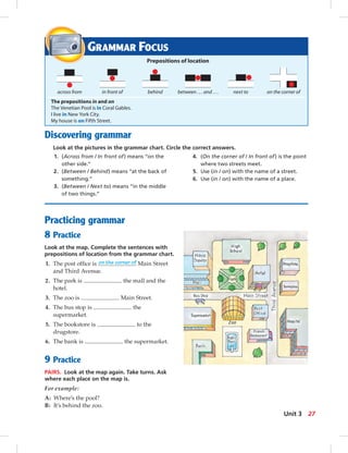 GRAMMAR FOCUS
Prepositions of location
The prepositions in and on
The Venetian Pool is in Coral Gables.
I live in New York City.
My house is on Fifth Street.
across from
Practicing grammar
8 Practice
Look at the map. Complete the sentences with
prepositions of location from the grammar chart.
1. The post ofﬁce is on the corner of Main Street
and Third Avenue.
2. The park is the mall and the
hotel.
3. The zoo is Main Street.
4. The bus stop is the
supermarket.
5. The bookstore is to the
drugstore.
6. The bank is the supermarket.
9 Practice
PAIRS. Look at the map again. Take turns. Ask
where each place on the map is.
For example:
A: Where’s the pool?
B: It’s behind the zoo.
Discovering grammar
Look at the pictures in the grammar chart. Circle the correct answers.
1. (Across from / In front of) means “on the
other side.”
2. (Between / Behind) means “at the back of
something.”
3. (Between / Next to) means “in the middle
of two things.”
4. (On the corner of / In front of) is the point
where two streets meet.
5. Use (in / on) with the name of a street.
6. Use (in / on) with the name of a place.
in front of behind between . . . and . . . next to on the corner of
27Unit 3
024-033_SB1B_U03_14106.indd 27 1/17/07 7:30:26 PM0:22:33 AM
 