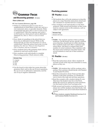 T28
TEACHER’SNOTES
Grammar Focus
and Discovering grammar (15 min.)
There is/there are
☞See Grammar Reference, page 100.
• Think of a well-known place in your city or
neighborhood of which there is only one, such as a
zoo, restaurant, store, or specialty museum. Write
on the board and ask Is there a (zoo) in (name of city
or neighborhood)? Elicit the response and write it
on the board as a short answer and an afﬁrmative
statement Yes, there is. There is a (zoo) on (street
name).
• Next, think of something in the plural that you
know has an afﬁrmative answer. Write on the
board and ask Are there any (drugstores) in (city or
neighborhood)? Elicit the answer and write it on the
board as Yes, there are. There are (two drugstores).
One is (location), and one is (location).
• Have students look at the grammar chart. Call on
students to read each section aloud.
• Have students work individually to complete
Discovering grammar. Check answers orally.
Answer key
1. singular
2. plural
3. any
4. any
• Use the board to elicit other key points about the
grammar chart, such as the use of any in questions,
the use of some in afﬁrmative statements, and the
use of any in negative statements.
Practicing grammar
10 Practice (10 min.)
A.
• Tell students they will write sentences to describe
places on a map. Read the instructions aloud and
ask volunteers to read the ﬁrst two examples.
• Have students work individually to write their
sentences. Walk around and monitor as they write;
look for common errors in the sentences, such as
subject-verb agreement.
Answer key
Answers will vary.
B.
• PAIRS. Pair students and have them exchange
sentences. On the board, list any speciﬁc common
errors that they should look for while checking.
Have students mark each other’s sentences and
return them. Ask them to compare their total
number of correct sentences. Have students with
the most correct sentences raise their hands. Ask
several students to read one of their sentences
aloud.
11 Practice (10 min.)
A.
• Read the instructions aloud. Allow students 30
seconds to look at the map and remember as many
places as they can.
B.
• PAIRS. Tell students they will be working with a
partner. First, partners should decide who Student
A and Student B will be.
• Read the instructions aloud. Point out that after
Student A asks three questions, it’s Student B’s
turn to look at the map and ask three questions.
• Read the example with a student taking B’s role.
Then have the student close his or her book.
Model the activity by asking two more questions.
Use the board to show how you keep score.
• Walk around and monitor as students practice. To
check, have all the students close their books. Ask
Yes/No questions and call on individual students to
answer.
Have students complete Workbook Exercises 9–13
and Grammar Builder Exercises 4–5.
Postcards_splitB_TE1_U03.indd T28 2/27/07 10:22:33 AM7:30:28 PM
 