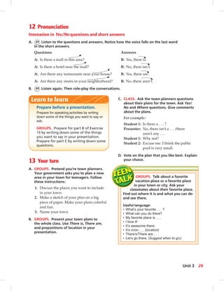 Prepare before a presentation.
Prepare for speaking activities by writing
down some of the things you want to say or
ask.
GROUPS. Prepare for part B of Exercise
13 by writing down some of the things
you want to say in your presentation.
Prepare for part C by writing down some
questions.
Learn to learn
13 Your turn
A. GROUPS. Pretend you’re town planners.
Your government asks you to plan a new
area in your town for teenagers. Follow
these instructions:
1. Discuss the places you want to include
in your town.
2. Make a sketch of your plan on a big
piece of paper. Make your plans colorful
and fun.
3. Name your town.
B. GROUPS. Present your town plans to
the whole class. Use There is, There are,
and prepositions of location in your
presentation.
GROUPS. Talk about a favorite
vacation place or a favorite place
in your town or city. Ask your
classmates about their favorite place.
Find out where it is and what you can do
and see there.
Useful language:
• What’s your favorite . . . ?
• What can you do there?
• My favorite place is . . .
• I love it!
• It’s awesome there.
• It’s in/on . . . (location)
• There’s/There are . . .
• Let’s go there. (Suggest when to go.)
12 Pronunciation
Intonation in Yes/No questions and short answers
A. 33 Listen to the questions and answers. Notice how the voice falls on the last word
in the short answers.
Questions Answers
A: Is there a mall in this area? B: Yes, there is.
A: Is there a hotel near the mall? B: No, there isn’t.
A: Are there any restaurants near your house? B: Yes, there are.
A: Are there any stores in your neighborhood? B: No, there aren’t.
B. 34 Listen again. Then role-play the conversations.
C. CLASS. Ask the town planners questions
about their plans for the town. Ask Yes/
No and Where questions. Give comments
about the plans.
For example:
Student 1: Is there a . . . ?
Presenter: No, there isn’t a . . ./there
aren’t any . . .
Student 1: Why not?
Student 2: Excuse me. I think the public
pool is very small.
D. Vote on the plan that you like best. Explain
your choice.
29Unit 3
024-033_SB1B_U03_14106.indd 29 1/17/07 7:30:29 PM0:22:34 AM
 