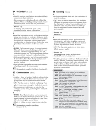 T30
TEACHER’SNOTES
14 Vocabulary (15 min.)
A.
• Quickly read the list of leisure activities and have
students say them after you.
• Have students work independently to label the
pictures. Check orally by pointing to each picture
and asking What activity does this picture show?
Answer key
go shopping visit grandparents go to a party
hang out with friends eat out watch a DVD
B.
• Read the instructions aloud. Model by saying Who
always goes shopping on weekends? Raise your hands.
Write three check marks on the board and tell the
students who raised their hands to write three
checks on the go shopping picture. Follow the same
procedure with sometimes or often and never.
C.
• PAIRS. Call on a pair to read the example aloud.
Then ask them to model talking about their own
weekend activities. Suggest that they also ask
other information and Yes/No questions to ﬁnd out
more about their partner’s weekend activities.
• Walk around to monitor and help as students talk.
If time allows, have them change partners and
discuss their weekend activities with
another student.
• Conclude the exercise by asking several students
what they usually do on weekends.
Have students complete Workbook Exercises 4–5.
15 Communication (10 min.)
A.
• Ask for a show of hands of students who go to the
movies on weekends. Elicit some reasons for not
going to the movies. Write these on the board.
• 35 Play the audio as students read along. Then
play it once more, pausing for students to repeat.
• Have students work in pairs to role-play the
dialogue several times, switching roles after each
role-play.
B.
• PAIRS. Read the instructions and have students
look back at the vocabulary in Exercise A. Call on
a pair to model a conversation for the class. Then
tell pairs to role-play several times.
• Check by calling on pairs to perform a role-play.
Have students complete Workbook
Exercises 14–16.
16 Listening (15 min.)
A.
• Have students look at the ads. Ask volunteers to
read them aloud.
• 36 Read the instructions aloud. Tell students
that they are going to hear a conversation about
the characters’ weekend plans. Ask them to pay
attention to the one place the kids want to go.
Play the audio two or more times. Check the
answer orally.
Answer key
Seaquarium
B.
• Read the instructions aloud. Tell students that
this time they will listen for all the events and
people that Mom and the kids discuss. Elicit or
explain any unfamiliar names or events.
• 37 Play the audio again two or more times.
Check answers orally.
Answer key
Shakespeare festival, Vincent van Gogh exhibit,
Black-Eyed Peas concert, Seaquarium
• If helpful, you may want to use the board to teach
some of the new vocabulary in this listening, such
as a lot going on, boring, (talk) weird, takers, painter,
and cut off his ear. Play the audio once more and
then ask the class a few more content questions
about the conversation.
Audioscript
Mom: Guys, what do you want to do this weekend?
Andy: We’re not sure, Mom. Why?
Mom: Well, there’s a lot going on this weekend. Go get
the newspaper, Robbie.
Robbie: Here it is, Mom.
Mom: Thanks. There’s a Shakespeare festival downtown,
in that theater across from the mall.
Liza: That’s going to be so boring!
Robbie: Yeah, they talk weird, too.
Mom: OK. Sorry, Shakespeare. There’s a Black-Eyed Peas
concert at the beach. Any takers?
Andy: Well . . . it sounds OK. What else is there?.
Mom: There’s also a van Gogh exhibit at the
Vizcaya Gardens.
Robbie: Who is van, van, van what?
Liza: Gogh. Van Gogh. He’s a famous painter. You
know, the one who cut off his ear?
Robbie: He did?
Andy: Thanks, Mom. But Brian wants to go to the
Seaquarium. There are dolphins and sharks there,
and Brian wants to see them. Liza, could you call
Joey and tell her what we’re doing this weekend?
Liza: Why me? You tell her.
Brian: Don’t worry, Liza. I’ll call Joey.
Postcards_splitB_TE1_U03.indd T30 2/27/07 10:22:35 AM7:30:31 PM
 