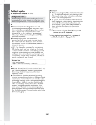 024-033_SB
T31
TEACHER’SNOTES
Putting it together
A skateboard contest (15 min.)
Background notes
Skateboarding is a teen recreational activity that became
very popular in the United States in the 1970s. Since then,
skateboarding has become a worldwide competitive sport.
A.
• Have students look at the pictures and tell
what they remember about the characters. Elicit
information by asking leading questions such as
Who is the girl with Liza? (Annie, Liza’s best
friend) What are they looking at? (a newspaper)
Who do you think Andy is on the phone with? (his
girlfriend, Caroline)
• Read the instructions. Tell students to
guess what Andy is saying to Liza and Annie,
but not to write it in the blanks. Give students a
few minutes to read the conversation, then elicit
students’ guesses.
• 38 Play the audio, pausing after each answer.
Elicit what Andy said and write it on the board.
Ask students to raise their hands if they guessed
correctly. Have students ﬁll in the blanks in the
dialogue. Go over vocabulary and concepts such
as skateboard contest, Please understand, Uh-oh (Oh
no), in trouble with, and Oh, well.
Answer key
1. No! Leave me alone.
2. What skateboard contest? Hey, wait for me!
B.
• CLASS. Read each discussion question aloud and
ask volunteers for their answers and opinions.
Encourage students to express different or
opposing views.
• To extend work with the photostory, you may
want to have students practice the dialogue. Work
on students’ pronunciation as you play the audio
or read the dialogue aloud. Then assign groups of
four and have students practice, changing roles
after each reading. If time allows, have students
practice the dialogue again, substituting their
own names. Then call on one or more groups to
perform for the class. For further extension ideas,
see the Dialogues and Comprehension notes in the
Introduction, page x.
Extension
• Bring several copies of the entertainment section
of a local English-language newspaper to class.
Alternately, bring in the entertainment listings
from a U.S. newspaper online.
• In groups, have students ﬁnd and write down
three interesting events that are happening this
weekend. Have them include locations and
ticket prices, if given. Then ask volunteers to
share with the class the events they chose
and why.
Have students complete Skills Development 1
Exercises (1–4) in the Workbook.
✎ Have students complete the Unit 3 test, page 82,
and the Test for Units 1–3, pages 86–89.
Postcards_splitB_TE1_U03.indd T31 2/27/07 10:22:37 AM
 