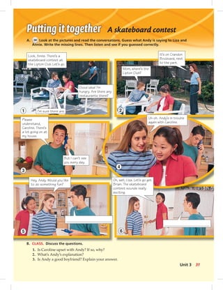A skateboard contest
A. 38 Look at the pictures and read the conversations. Guess what Andy is saying to Liza and
Annie. Write the missing lines. Then listen and see if you guessed correctly.
B. CLASS. Discuss the questions.
1. Is Caroline upset with Andy? If so, why?
2. What’s Andy’s explanation?
3. Is Andy a good boyfriend? Explain your answer.
It’s on Crandon
Boulevard, next
to the park.
Look, Annie. There’s a
skateboard contest at
the Lipton Club. Let’s go.
1 2
3
5
Oh, well, Liza. Let’s go get
Brian. The skateboard
contest sounds really
exciting.
Uh-oh. Andy’s in trouble
again with Caroline.
4
6
Good idea! I’m
hungry. Are there any
restaurants there?
I’m sure there are.
Mom, where’s the
Lipton Club?
Please
understand,
Caroline. There’s
a lot going on at
my house.
Hey, Andy. Would you like
to do something fun?
But I can’t see
you every day.
31Unit 3
024-033_SB1B_U03_14106.indd 31 1/17/07 7:30:44 PM0:22:37 AM
 