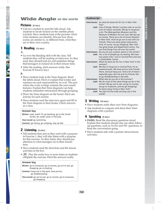 T32
TEACHER’SNOTES
Audioscript
Interviewer: So what do teens do for fun in New York
City?
Josh: Lots of things. Winter is pretty cold, so we do
a lot of indoor activities. We go to museums
a lot. The Metropolitan Museum and the
Museum of Modern Art are cool. We also go
to movies. There are a lot of movie theaters
in New York. And we go out to eat with our
friends. There are some great restaurants.
And, of course, we go shopping. New York
has great shops and department stores. You
can ﬁnd things from all over the world.
Interviewer: Do you do any outdoor sports in the winter?
Josh: Yes, a lot of people go ice skating. We have
two great rinks—one in Central Park and one
in Rockefeller Center.
Interviewer: What do teens do for fun in New York in the
summer?
Josh: We like to hang out in Central Park. It’s an
awesome park. We have picnics with friends
there, and just hang out. And a lot of teens—
especially guys, like me and my friends, like
to go skateboarding in the park.
Interviewer: What else do you do in the summer?
Josh: We do most of the same things we do in the
winter! We go out to eat, we go to movies,
we go to museums, and we go shopping!
Interviewer: So teens enjoy living in New York?
Josh: You bet! It’s the most exciting city in the
world!
3 Writing (10 min.)
• Have students make their own Venn diagrams.
• Ask students to compare and share their Venn
diagrams with a partner.
4 Speaking (5 min.)
• PAIRS. Read the discussion questions aloud.
Explain that students should also use other follow-
up questions, such as Yes/No and Wh- questions, to
keep the conversation going.
• Have students talk with a partner about leisure
activities.
Pictures (5 min.)
• Call on a student to read the title aloud. Ask
students to locate Iceland on the satellite photo
(circled). Have students look at the pictures. Elicit
what students can identify. Discuss how these
scenes are similar to, or different from, what they
see in their own country.
1 Reading (15 min.)
A.
• Go over the Reading skill with the class. Tell
students they will be reading an interview. As they
read, they should look for and underline things
that teenagers in Iceland do in their leisure time.
• After the reading, elicit answers orally. (See
Exercise B Answer key.)
B.
• Have students look at the Venn diagram. Read
the labels aloud. Elicit or explain that winter and
summer are each represented by an oval. The part
where the ovals overlap contains the year-round
features. Explain that Venn diagrams can help
students remember information through grouping.
• Draw the Venn diagram on the board. Elicit one
activity for each section.
• Have students read the interview again and ﬁll in
the Venn diagram in their books. Check answers
as a class.
Answer key
Winter: read, watch TV, go bowling, go to the Youth
Center, ski, skate, swim in hot pots
Year-round: go swimming
Summer: go hiking, go camping, stay up late
2 Listening (5 min.)
• Tell students that, just as they read with a purpose
in Exercise 1, they will also listen with a purpose
for this exercise. As they listen, they should pay
attention to what teenagers do in their leisure
time.
• Have students read the directions and the leisure
activities in the box.
• 39 Play the audio two or more times as students
complete the exercise. Elicit the answers orally.
Answer key
Winter: go to museums, go to movies, go out to eat, go
shopping, go ice skating
Summer: hang out in the park, have picnics,
go skateboarding
Year-round: go out to eat, go to movies, go to museums,
go shopping
Postcards_splitB_TE1_U03.indd T32 2/27/07 10:22:37 AM
 