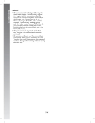 T33
TEACHER’SNOTES
Extension
• Have students write a dialogue following the
model interviews in Exercises 1 and 2. Before
they begin, elicit the key questions that the
interviewers used to prompt the answers from
Halldóra and Josh. (What’s there to do in . . . ?
What do teenagers do for fun in the winter/
summer? Do you do any outdoor/indoor
activities in the winter/summer? What else do
you do in the summer/winter?) Elicit other
questions the interviewer could ask and write
them on the board.
• Have students work in pairs to create their
own dialogue. Circulate and assist students
as needed.
• Have students rehearse and then present their
dialogues to other pairs or in front of the class.
You may also record the students’ dialogues and
use these dialogues for listening and note-taking
exercises later.
Postcards_splitB_TE1_U03.indd T33 2/27/07 10:22:39 AM
 
