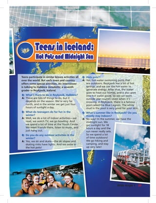 Teens participate in similar leisure activities all
over the world. But each town and country
offers some special activities. An interviewer
is talking to Halldóra Jónsdóttir, a seventh
grader in Reykjavik, Iceland.
Q: What’s there to do in Reykjavik, Halldóra?
A: There are lots of things to do, but it
depends on the season. We’re very far
north, and in the winter we get just four
hours of sunlight a day.
Q: What do teenagers do for fun in the
winter?
A: Well, we do a lot of indoor activities—we
read, we watch TV, we go bowling. And
we spend a lot of time at the Youth Center.
We meet friends there, listen to music, and
just hang out.
Q: Do you do any outdoor activities in the
winter?
A: Yes, we ski and skate—the ski slopes and
skating rinks have lights. And we swim in
the hot pots!
Q: Hots pots?!
A: Yes, hot water swimming pools that
are outdoors. Reykjavik has a lot of hot
springs, and we use the hot water to
generate energy. After that, the water
goes to heat our homes, and it also goes
into hot water pools. So we can swim
outside year-round—even when it’s
snowing. In Reykjavik, there is a famous
pool called the Blue Lagoon. The white
mud in the pool is very good for your skin.
Q: What’s summer like in Reykjavik? Do you
mostly stay indoors?
A: No way! In the summer, we have the
midnight sun. We
get sunlight for 18
hours a day and the
sun never really sets.
So we spend a lot
of time outdoors!
We go hiking and
camping, and stay
up very late!
8
he
ts.
g g
the hot pots! upp
33Wide Angle 1
0:22:39 AM
 
