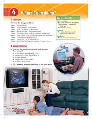 Postcards
Learning goals
Communication
Ask what someone’s doing now
Describe what’s happening
right now
Talk about a house
Grammar
The present continuous: be
(am/is/are) + verb -ing
Vocabulary
Rooms and parts of a house
1 Dialogue
40 Cover the dialogue and listen.
Liza: Where’s Brian?
Andy: He’s upstairs in the bedroom.
Liza: What’s he doing? Is he reading?
Andy: No, he isn’t. He’s writing an e-mail.
Liza: Who’s he writing to? Is he e-mailing his parents?
Andy: I don’t know, Liza. Stop bothering me. I’m watching TV.
Liza: I’m just asking you questions.
Andy: I know, but you’re bothering me.
Liza: Gee, Andy. You’re grumpy today. I’m out of here.
2 Comprehension
A. Cross out the wrong information in each sentence.
Then correct it.
1. Liza is asking about Robbie. Brian
2. Andy doesn’t know where Brian is.
3. Brian is reading.
4. Andy wants to talk to Liza.
5. Liza says Andy is nice.
B. 41 Check your answers. Read along as you listen again.
34 Unit 4
034-041_SB1B_U04_14106.indd 34 1/17/07 7:34:10 PM
 