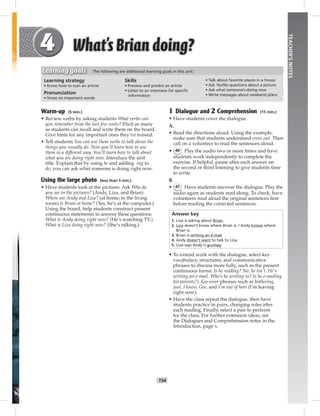 T34
TEACHER’SNOTES
1 Dialogue and 2 Comprehension (15 min.)
• Have students cover the dialogue.
A.
• Read the directions aloud. Using the example,
make sure that students understand cross out. Then
call on a volunteer to read the sentences aloud.
• 40 Play the audio two or more times and have
students work independently to complete the
exercise. If helpful, pause after each answer on
the second or third listening to give students time
to write.
B.
• 41 Have students uncover the dialogue. Play the
audio again as students read along. To check, have
volunteers read aloud the original sentences ﬁrst
before reading the corrected sentences.
Answer key
1. Liza is asking about Brian.
2. Liza doesn’t know where Brian is. / Andy knows where
Brian is.
3. Brian is writing an e-mail.
4. Andy doesn’t want to talk to Liza.
5. Liza says Andy is grumpy.
• To extend work with the dialogue, select key
vocabulary, structures, and communicative
phrases to discuss more fully, such as the present
continuous forms: Is he reading? No, he isn’t. He’s
writing an e-mail. Who’s he writing to? Is he e-mailing
his parents?). Go over phrases such as bothering,
just, I know, Gee, and I’m out of here (I’m leaving
right now).
• Have the class repeat the dialogue, then have
students practice in pairs, changing roles after
each reading. Finally, select a pair to perform
for the class. For further extension ideas, see
the Dialogues and Comprehension notes in the
Introduction, page x.
Warm-up (5 min.)
• Review verbs by asking students What verbs can
you remember from the last few units? Elicit as many
as students can recall and write them on the board.
Give hints for any important ones they’ve missed.
• Tell students You can use these verbs to talk about the
things you usually do. Now you’ll learn how to use
them in a different way. You’ll learn how to talk about
what you are doing right now. Introduce the unit
title. Explain that by using be and adding -ing to
do, you can ask what someone is doing right now.
Using the large photo (less than 5 min.)
• Have students look at the pictures. Ask Who do
you see in the pictures? (Andy, Liza, and Brian)
Where are Andy and Liza? (at home; in the living
room) Is Brian at home? (Yes, he’s at the computer.)
Using the board, help students construct present
continuous statements to answer these questions:
What is Andy doing right now? (He’s watching TV.)
What is Liza doing right now? (She’s talking.)
Learning strategy
• Know how to scan an article
Pronunciation
• Stress on important words
Skills
• Preview and predict an article
• Listen to an interview for speciﬁc
information
• Talk about favorite places in a house
• Ask Yes/No questions about a picture
• Ask what someone’s doing now
• Write messages about weekend plans
Learning goals The following are additional learning goals in this unit:
Postcards_splitB_TE1_U04.indd T34 2/27/07 10:20:46 AM7:34:10 PM
 