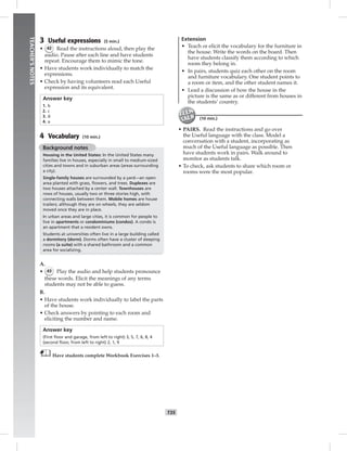 034-041_
T35
TEACHER’SNOTES
3 Useful expressions (5 min.)
• 42 Read the instructions aloud, then play the
audio. Pause after each line and have students
repeat. Encourage them to mimic the tone.
• Have students work individually to match the
expressions.
• Check by having volunteers read each Useful
expression and its equivalent.
Answer key
1. b
2. c
3. d
4. a
4 Vocabulary (10 min.)
Background notes
Housing in the United States: In the United States many
families live in houses, especially in small to medium-sized
cities and towns and in suburban areas (areas surrounding
a city).
Single-family houses are surrounded by a yard—an open
area planted with grass, ﬂowers, and trees. Duplexes are
two houses attached by a center wall. Townhouses are
rows of houses, usually two or three stories high, with
connecting walls between them. Mobile homes are house
trailers; although they are on wheels, they are seldom
moved once they are in place.
In urban areas and large cities, it is common for people to
live in apartments or condominiums (condos). A condo is
an apartment that a resident owns.
Students at universities often live in a large building called
a dormitory (dorm). Dorms often have a cluster of sleeping
rooms (a suite) with a shared bathroom and a common
area for socializing.
A.
• 43 Play the audio and help students pronounce
these words. Elicit the meanings of any terms
students may not be able to guess.
B.
• Have students work individually to label the parts
of the house.
• Check answers by pointing to each room and
eliciting the number and name.
Answer key
(First ﬂoor and garage, from left to right) 3, 5, 7, 6, 8, 4
(second ﬂoor, from left to right) 2, 1, 9
Have students complete Workbook Exercises 1–3.
Extension
• Teach or elicit the vocabulary for the furniture in
the house. Write the words on the board. Then
have students classify them according to which
room they belong in.
• In pairs, students quiz each other on the room
and furniture vocabulary. One student points to
a room or item, and the other student names it.
• Lead a discussion of how the house in the
picture is the same as or different from houses in
the students’ country.
(10 min.)
• PAIRS. Read the instructions and go over
the Useful language with the class. Model a
conversation with a student, incorporating as
much of the Useful language as possible. Then
have students work in pairs. Walk around to
monitor as students talk.
• To check, ask students to share which room or
rooms were the most popular.
Postcards_splitB_TE1_U04.indd T35 2/27/07 10:20:49 AM
 