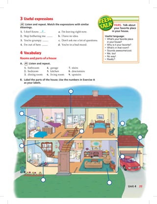 1
PAIRS. Talk about
your favorite place
in your house.
Useful language:
• What’s your favorite place
in your house?
• Why is it your favorite?
• What’s in that room?
• Sounds awesome/cool.
• Me, too!
• No way!
• Really?
3 Useful expressions
42 Listen and repeat. Match the expressions with similar
meanings.
1. I don’t know. b a. I’m leaving right now.
2. Stop bothering me. b. I have no idea.
3. You’re grumpy. c. Don’t ask me a lot of questions.
4. I’m out of here. d. You’re in a bad mood.
4 Vocabulary
Rooms and parts of a house
A. 43 Listen and repeat.
1. bathroom 4. garage 7. stairs
2. bedroom 5. kitchen 8. downstairs
3. dining room 6. living room 9. upstairs
B. Label the parts of the house. Use the numbers in Exercise A
as your labels.
35Unit 4
034-041_SB1B_U04_14106.indd 35 1/17/07 7:34:19 PM0:20:49 AM
 