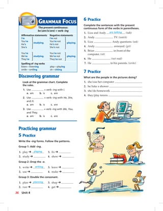 Postcards
Discovering grammar
Look at the grammar chart. Complete
the rules.
1. Use + verb -ing with I.
a. am b. is c. are
2. Use + verb -ing with He, She,
and It.
a. am b. is c. are
3. Use + verb -ing with We, You,
and They.
a. am b. is c. are
Practicing grammar
5 Practice
Write the -ing forms. Follow the patterns.
Group 1: Add -ing.
1. play ➔ playing 3. ﬁx ➔
2. study ➔ 4. show ➔
Group 2: Drop the -e.
1. write ➔ writing 3. leave ➔
2. use ➔ 4. make ➔
Group 3: Double the consonant.
1. plan ➔ planning 3. shop ➔
2. run ➔ 4. get ➔
6 Practice
Complete the sentences with the present
continuous form of the verbs in parentheses.
1. Liza and Andy are talking . (talk)
2. Andy TV. (watch)
3. Liza Andy questions. (ask)
4. Andy annoyed. (get)
5. Brian in front of the
computer. (sit)
6. He . (not read)
7. He to his parents. (write)
7 Practice
What are the people in the pictures doing?
1. she/use her computer
2. he/take a shower
3. she/do homework
4. they/play tennis
GRAMMAR FOCUS
The present continuous:
be (am/is/are) + verb -ing
Afﬁrmative statements Negative statements
I‘m I‘m not
You‘re
studying.
You‘re not
He‘s He‘s not
playing.
She‘s She‘s not
You‘re You‘re not
We‘re studying. We‘re not playing.
They‘re They‘re not
Spelling of -ing verbs
listen—listening play—playing
smile—smiling sit—sitting
36 Unit 4
034-041_SB1B_U04_14106.indd 36 1/17/07 7:34:25 PM
 