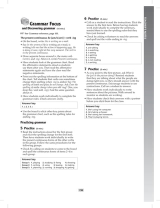 T36
TEACHER’SNOTES
Grammar Focus
and Discovering grammar (15 min.)
☞See Grammar reference, page 101.
The present continuous: be (am/is/are) + verb -ing
• On the board, write: He is writing an e-mail.
• Say In the sentence He is writing an e-mail, is
writing tells me that the action is happening now. He
is doing it now, right at this very moment. The verb is
in the present continuous.
• Draw separate boxes around is, the main verb
(write), and -ing. Above it, write Present Continuous.
• Have students look at the grammar chart. Read
the afﬁrmative statements aloud as students
say them after you. Then read the afﬁrmative
statements again and have the class read the
negative statements.
• Point out the spelling information at the bottom of
the chart. Tell students that verbs can sometimes
change their spelling when -ing is added. Say The
spelling of listen and play do not change. Ask Does the
spelling of smile change when you add -ing? (Yes, you
drop the e and add -ing.) Ask the same question
about sit.
• Have students work individually to complete the
grammar rules. Check answers orally.
Answer key
1. a 2. b 3. c
• Use the board to elicit other key points about
the grammar chart, such as the spelling rules for
adding -ing.
Practicing grammar
5 Practice (5 min.)
• Read the instructions aloud for the ﬁrst group
and elicit the spelling change for the ﬁrst item.
Then have students work individually to write
the present continuous forms of the other verbs
in the group. Follow the same procedures for the
following groups.
• Check by calling on students to come to the board
and spell the continuous forms of items 2–4 in
each group.
Answer key
Group 1: 1. playing 2. studying 3. ﬁxing 4. showing
Group 2: 1. writing 2. using 3. leaving 4. making
Group 3: 1. planning 2. running 3. shopping 4. getting
6 Practice (5 min.)
• Call on a student to read the instructions. Elicit the
answer to the ﬁrst item. Before having students
work individually to complete the sentences,
remind them to use the spelling rules that they
have just learned.
• Check by asking volunteers to read the answers
and spell out the verbs ending in -ing.
Answer key
1. are talking
2. is watching
3. is asking
4. is getting
5. is sitting
6. is not reading
7. is writing
7 Practice (5 min.)
• As you point to the ﬁrst picture, ask What is
the girl in the picture doing? Remind students
that they are talking about what the people are
doing right now, so they should answer with the
present continuous. Encourage students to use
contractions. Call on a student to answer.
• Have students work individually to write
sentences about the pictures. Walk around to
monitor as students are working.
• Have students check their answers with a partner
before you elicit them for the class.
Answer key
1. She’s using her computer.
2. He’s taking a shower.
3. She’s doing her homework.
4. They’re playing tennis.
Postcards_splitB_TE1_U04.indd T36 2/27/07 10:20:51 AM7:34:25 PM
 